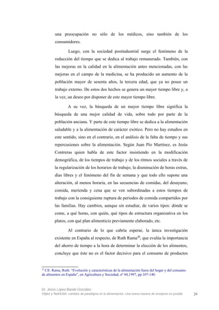 una preocupación no sólo de los médicos, sino también de los
consumidores.
Luego, con la sociedad postindustrial surge el fenómeno de la
reducción del tiempo que se dedica al trabajo remunerado. También, con
las mejoras en la calidad en la alimentación antes mencionadas, con las
mejoras en el campo de la medicina, se ha producido un aumento de la
población mayor de sesenta años, la tercera edad, que ya no posee un
trabajo externo. De estos dos hechos se genera un mayor tiempo libre y, a
la vez, un deseo por disponer de este mayor tiempo libre.
A su vez, la búsqueda de un mayor tiempo libre significa la
búsqueda de una mejor calidad de vida, sobre todo por parte de la
población anciana. Y parte de este tiempo libre se dedica a la alimentación
saludable y a la alimentación de carácter exótico. Pero no hay estudios en
este sentido, sino en el contrario, en el análisis de la falta de tiempo y sus
repercusiones sobre la alimentación. Según Juan Pío Martínez, es Jesús
Contreras quien habla de este factor insistiendo en la modificación
demográfica, de los tiempos de trabajo y de los ritmos sociales a través de
la regularización de los horarios de trabajo, la disminución de horas extras,
días libres y el fenómeno del fin de semana y que todo ello supone una
alteración, al menos horaria, en las secuencias de comidas, del desayuno,
comida, merienda y cena que se ven subordinadas a estos tiempos de
trabajo con la consiguiente ruptura de periodos de comida compartidos por
las familias. Hay cambios, aunque sin estudiar, de varios tipos: dónde se
come, a qué horas, con quién, qué tipos de estructura organizativa en los
platos, con qué plan alimenticio previamente elaborado, etc.
Al contrario de lo que cabría esperar, la única investigación
existente en España al respecto, de Ruth Rama22
, que evalúa la importancia
del ahorro de tiempo a la hora de determinar la elección de los alimentos,
concluye que éste no es el factor decisivo para el consumo de productos
22
Cfr. Rama, Ruth: “Evolución y características de la alimentación fuera del hogar y del consumo
de alimentos en España”, en Agricultura y Sociedad, nº 84,1997, pp.107-140.
Dr. Jesús López-Bande González
Vejez y Nutrición: cambios de paradigma en la alimentación. Una nueva manera de envejecer es posible 29
 