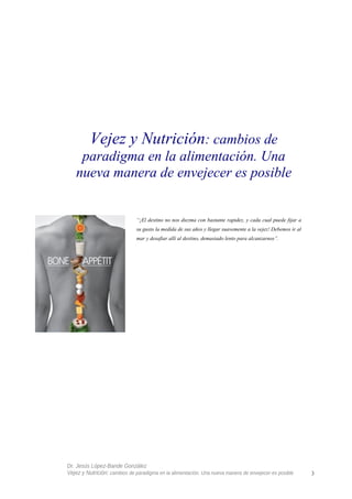 Vejez y Nutrición: cambios de
paradigma en la alimentación. Una
nueva manera de envejecer es posible
“¡El destino no nos diezma con bastante rapidez, y cada cual puede fijar a
su gusto la medida de sus años y llegar suavemente a la vejez! Debemos ir al
mar y desafiar allí al destino, demasiado lento para alcanzarnos”.
Dr. Jesús López-Bande González
Vejez y Nutrición: cambios de paradigma en la alimentación. Una nueva manera de envejecer es posible 3
 