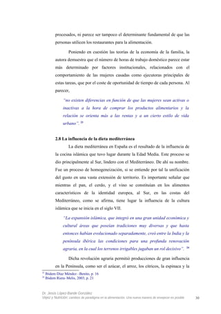 procesados, ni parece ser tampoco el determinante fundamental de que las
personas utilicen los restaurantes para la alimentación.
Poniendo en cuestión las teorías de la economía de la familia, la
autora demuestra que el número de horas de trabajo doméstico parece estar
más determinado por factores institucionales, relacionados con el
comportamiento de las mujeres casadas como ejecutoras principales de
estas tareas, que por el coste de oportunidad de tiempo de cada persona. Al
parecer,
“no existen diferencias en función de que las mujeres sean activas o
inactivas a la hora de comprar los productos alimentarios y la
relación se orienta más a las rentas y a un cierto estilo de vida
urbano”. 23
2.8 La influencia de la dieta mediterránea
La dieta mediterránea en España es el resultado de la influencia de
la cocina islámica que tuvo lugar durante la Edad Media. Este proceso se
dio principalmente al Sur, lindero con el Mediterráneo. De ahí su nombre.
Fue un proceso de homogeneización, si se entiende por tal la unificación
del gusto en una vasta extensión de territorio. Es importante señalar que
mientras el pan, el cerdo, y el vino se constituían en los alimentos
característicos de la identidad europea, al Sur, en las costas del
Mediterráneo, como se afirma, tiene lugar la influencia de la cultura
islámica que se inicia en el siglo VII.
“La expansión islámica, que integró en una gran unidad económica y
cultural áreas que poseían tradiciones muy diversas y que hasta
entonces habían evolucionado separadamente, creó entre la India y la
península ibérica las condiciones para una profunda renovación
agraria, en la cual los terrenos irrigables jugaban un rol decisivo”. 24
Dicha revolución agraria permitió producciones de gran influencia
en la Península, como ser el azúcar, el arroz, los cítricos, la espinaca y la
23
Ibidem Díaz Méndez –Benito, p. 16
24
Ibidem Riera–Melis, 2003, p. 21
Dr. Jesús López-Bande González
Vejez y Nutrición: cambios de paradigma en la alimentación. Una nueva manera de envejecer es posible 30
 