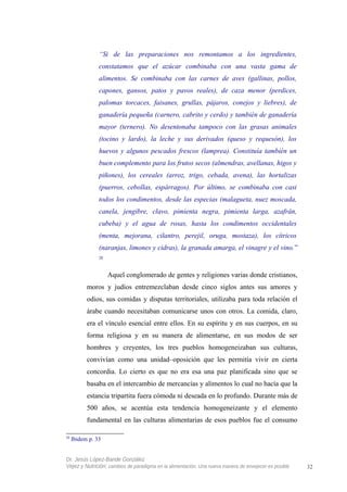 “Si de las preparaciones nos remontamos a los ingredientes,
constatamos que el azúcar combinaba con una vasta gama de
alimentos. Se combinaba con las carnes de aves (gallinas, pollos,
capones, gansos, patos y pavos reales), de caza menor (perdices,
palomas torcaces, faisanes, grullas, pájaros, conejos y liebres), de
ganadería pequeña (carnero, cabrito y cerdo) y también de ganadería
mayor (ternero). No desentonaba tampoco con las grasas animales
(tocino y lardo), la leche y sus derivados (queso y requesón), los
huevos y algunos pescados frescos (lamprea). Constituía también un
buen complemento para los frutos secos (almendras, avellanas, higos y
piñones), los cereales (arroz, trigo, cebada, avena), las hortalizas
(puerros, cebollas, espárragos). Por último, se combinaba con casi
todos los condimentos, desde las especias (malagueta, nuez moscada,
canela, jengibre, clavo, pimienta negra, pimienta larga, azafrán,
cubeba) y el agua de rosas, hasta los condimentos occidentales
(menta, mejorana, cilantro, perejil, oruga, mostaza), los cítricos
(naranjas, limones y cidras), la granada amarga, el vinagre y el vino.”
28
Aquel conglomerado de gentes y religiones varias donde cristianos,
moros y judíos entremezclaban desde cinco siglos antes sus amores y
odios, sus comidas y disputas territoriales, utilizaba para toda relación el
árabe cuando necesitaban comunicarse unos con otros. La comida, claro,
era el vínculo esencial entre ellos. En su espíritu y en sus cuerpos, en su
forma religiosa y en su manera de alimentarse, en sus modos de ser
hombres y creyentes, los tres pueblos homogeneizaban sus culturas,
convivían como una unidad–oposición que les permitía vivir en cierta
concordia. Lo cierto es que no era esa una paz planificada sino que se
basaba en el intercambio de mercancías y alimentos lo cual no hacía que la
estancia tripartita fuera cómoda ni deseada en lo profundo. Durante más de
500 años, se acentúa esta tendencia homogeneizante y el elemento
fundamental en las culturas alimentarias de esos pueblos fue el consumo
28
Ibidem p. 33
Dr. Jesús López-Bande González
Vejez y Nutrición: cambios de paradigma en la alimentación. Una nueva manera de envejecer es posible 32
 
