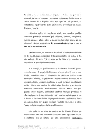 del azúcar. Hasta en los tratados ingleses e italianos se percibe la
influencia de nuevas prácticas y recetas de procedencia ibérica sobre la
cocina italiana de la segunda mitad del siglo XV; en particular, la
costumbre de espolvorear los platos después de la cocción con una mezcla
de azúcar y canela.
¿Cuántos siglos se sucedieron desde que aquellos pueblos
castellanos primitivos moldeados por visigodos, romanos, cartagineses,
fenicios, griegos, celtas, judíos y moros espolvoreaban azúcar en sus
alimentos? ¿Quince, veinte siglos? Es así como el entrelace de la vida se
da a partir de los alimentos.
Históricamente, las identidades nacionales se han definido también
por las modalidades alimenticias de las comunidades. De hecho, en los
años ochenta del siglo XX, el valor de la dieta y la nutrición se
convirtieron en paradigmas indiscutibles.
Sin embargo, no pocos médicos se encontraban frustrados por las
contradicciones y la complejidad inherente a la nutrición. Si bien la tera-
péutica nutricional tenía evidentemente un potencial enorme como
tratamiento primario, se presentaban muchos desafíos prácticos en su
aplicación clínica. Los profesionales de la salud no tenían sencillamente
medios fiables para evaluar las deficiencias dietéticas y recomendar
protocolos nutricionales previsiblemente eficaces. Menos aún para
quienes, adultos mayores, comenzaban a padecer patologías propias de su
edad y del proceso de envejecimiento. Una y otra vez podía tropezarse con
el mismo y frustrante dilema: un programa dietético que iba muy bien a
una persona tenía muy pocos o ningún resultado beneficioso en otras.
Parecía no haber soluciones fáciles en el horizonte.
Sin embargo, un grupo de médicos en los Estados Unidos que
durante una serie de años había desarrollado una forma especial de enfocar
el problema, con un sistema que ellos denominaban clasificación
Dr. Jesús López-Bande González
Vejez y Nutrición: cambios de paradigma en la alimentación. Una nueva manera de envejecer es posible 33
 
