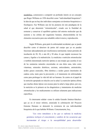 metabólica, comenzaron a compartir un profundo interés en un concepto
que Roger Williams en 1956 describió como “individualidad bioquímica”:
la idea de que no hay dos individuos semejantes en términos bioquímicos o
fisiológicos. Fue Williams uno de los pioneros de este paradigma de la
salud al que denominó “ortomolecular”, creado con la finalidad de
restaurar y conservar el equilibrio químico del entorno molecular que da
sustento a las células del organismo humano, abasteciéndolas de los
elementos necesarios para una saludable sobrevivencia y reproducción.
Según Williams, gran parte la enfermedad occidental, que se puede
describir como el deterioro de partes del cuerpo que ya no pueden
funcionar adecuadamente por insuficiencia nutrimental, tienen períodos de
incubación de 20, 30, o aún 40 y 50 años, lo que impide reconocer las
causas y ligarlas a la malnutrición. La medicina o nutrición ortomolecular
o también denominada nutrición óptima es una terapia que acentúa el uso
de las sustancias naturales encontradas en una dieta sana, tales como
vitaminas, minerales dietéticos, enzimas, antioxidantes, aminoácidos,
ácidos grasos esenciales, fibra dietética y ácidos grasos intestinales de
cadena corta, tanto para la prevención y el tratamiento de enfermedades
como para prolongar la vida útil del ser humano. Se centra en el papel de
la nutrición apropiada en relación con la salud. La nutrición óptima afirma
que muchas dietas típicas son escasas para la salud a largo plazo, por eso,
la nutrición es lo primero en los diagnósticos y tratamientos de medicina
ortomolecular y los medicamentos se utilizan solamente para indicaciones
específicas.
Es interesante señalar -como lo señala Gerardo Jiménez-Sánchez-
que ya en el tercer milenio, anunciada la culminación del Proyecto
Genoma Humano se demostró la existencia de esa individualidad
bioquímica de la que hablaba Williams. Concretamente, hoy,
“Los retos inmediatos a los que se enfrenta la medicina
genómica incluyen el conocimiento y análisis de las secuencias que
incrementan el riesgo o la susceptibilidad para desarrollar
Dr. Jesús López-Bande González
Vejez y Nutrición: cambios de paradigma en la alimentación. Una nueva manera de envejecer es posible 34
 