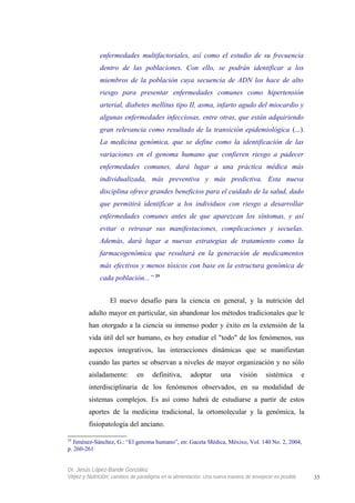 enfermedades multifactoriales, así como el estudio de su frecuencia
dentro de las poblaciones. Con ello, se podrán identificar a los
miembros de la población cuya secuencia de ADN los hace de alto
riesgo para presentar enfermedades comunes como hipertensión
arterial, diabetes mellitus tipo II, asma, infarto agudo del miocardio y
algunas enfermedades infecciosas, entre otras, que están adquiriendo
gran relevancia como resultado de la transición epidemiológica (...).
La medicina genómica, que se define como la identificación de las
variaciones en el genoma humano que confieren riesgo a padecer
enfermedades comunes, dará lugar a una práctica médica más
individualizada, más preventiva y más predictiva. Esta nueva
disciplina ofrece grandes beneficios para el cuidado de la salud, dado
que permitirá identificar a los individuos con riesgo a desarrollar
enfermedades comunes antes de que aparezcan los síntomas, y así
evitar o retrasar sus manifestaciones, complicaciones y secuelas.
Además, dará lugar a nuevas estrategias de tratamiento como la
farmacogenómica que resultará en la generación de medicamentos
más efectivos y menos tóxicos con base en la estructura genómica de
cada población...” 29
El nuevo desafío para la ciencia en general, y la nutrición del
adulto mayor en particular, sin abandonar los métodos tradicionales que le
han otorgado a la ciencia su inmenso poder y éxito en la extensión de la
vida útil del ser humano, es hoy estudiar el "todo" de los fenómenos, sus
aspectos integrativos, las interacciones dinámicas que se manifiestan
cuando las partes se observan a niveles de mayor organización y no sólo
aisladamente: en definitiva, adoptar una visión sistémica e
interdisciplinaria de los fenómenos observados, en su modalidad de
sistemas complejos. Es así como habrá de estudiarse a partir de estos
aportes de la medicina tradicional, la ortomolecular y la genómica, la
fisiopatología del anciano.
29
Jiménez-Sánchez, G.: “El genoma humano”, en: Gaceta Médica, Méxixo, Vol. 140 No. 2, 2004,
p. 260-261
Dr. Jesús López-Bande González
Vejez y Nutrición: cambios de paradigma en la alimentación. Una nueva manera de envejecer es posible 35
 