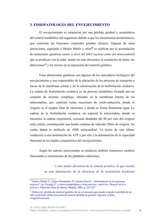 3. FISIOPATOLOGÍA DEL ENVEJECIMIENTO
El envejecimiento se caracteriza por una pérdida, gradual y acumulativa
del control metabólico del organismo debido a que los mecanismos homeostáticos
que controlan las funciones corporales pierden eficacia. Algunas de estas
alteraciones, siguiendo a Muñoz Muñiz y otros30
se explican por la acumulación
de mutaciones genéticas (tanto a nivel del DNA nuclear como del mitocondrial)
que se producen con la edad, siendo las más frecuentes la sustitución de bases, las
delecciones31
y los errores en la reparación del material genético.
Estas alteraciones genéticas son algunos de los marcadores biológicos del
envejecimiento y son responsables de la alteración de los procesos de transporte a
través de la membrana celular y de la ralentización de la fosforilación oxidativa.
La cadena de fosforilación oxidativa es un proceso metabólico formado por un
conjunto de enzimas complejas, ubicadas en la membrana interna de las
mitocondrias, que catalizan varias reacciones de óxido-reducción, donde el
oxígeno es el aceptor final de electrones y donde se forma finalmente agua. La
cadena de la fosforilación oxidativa, en especial la mitocondria, donde se
encuentra la cadena respiratoria, consume alrededor del 90 por cien del oxígeno
total celular, constituyendo una fuente continua de radicales libres de oxígeno, los
cuales dañan la molécula de ADN mitocondrial. La lesión de este último
conduciría a una disminución de ATP y por ello a la disminución de la capacidad
funcional de los tejidos característica del envejecimiento.
Según los autores mencionados se producen también numerosos cambios
funcionales y estructurales de las glándulas endocrinas,
“y una menor eficiencia de la síntesis proteica, lo que resulta
en una disminución de la eficiencia de la transmisión hormonal
30
Muñoz Muñiz C., López-Nomdedeu, P y Sendra Pina P.: “Alimentación de las personas
mayores”, en Vázquez C. y otros (compiladores) Alimentación y nutrición. Manual teórico
práctico, Ediciones Díaz de Santos, Madrid, 2005, p. 227-237
31
Delección: pérdida de material genético de un cromosoma que puede ir desde la pérdida de un
solo nucleótido (delección puntual) hasta la pérdida de grandes regiones visibles
citogenéticamente.
Dr. Jesús López-Bande González
Vejez y Nutrición: cambios de paradigma en la alimentación. Una nueva manera de envejecer es posible 36
 