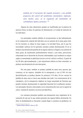 mediada por el mecanismo del segundo mensajero y una pérdida
progresiva del control del metabolismo intermediario, implicado,
entre muchos otros, en la regulación del metabolismo de
carbohidratos, lípidos y proteínas”. 32
Algunas de estas alteraciones pueden ser modificadas por la práctica de
ejercicio físico, la dieta, los patrones de alimentación y el estado de nutrición de
los individuos.
Los principales cambios debidos al envejecimiento se dan habitualmente
en la composición corporal del individuo con un aumento de la masa grasa total.
En los ancianos se reduce la masa magra y la actividad física, por lo que las
necesidades calóricas de los pacientes ancianos acaban disminuyendo. Si no se
produce una disminución paralela de la ingesta calórica se llegará a un acúmulo de
masa grasa, de localización preferentemente troncal, y por tanto, perivisceral,
relacionada con el desarrollo de diversas enfermedades cuya incidencia es mayor
según va aumentando la edad (hipertensión arterial, diabetes mellitus). A partir de
los 80 años aproximadamente, y por mecanismos todavía no bien conocidos, se
produce una disminución de esta masa grasa.
Por otra parte, también se produce pérdida de masa ósea, proceso que
comienza, en las mujeres, alrededor de la menopausia y casi el 50% de esta
descalcificación se produce durante los primeros 5-10 años. En los varones la
pérdida de masa ósea se inicia unas décadas más tarde. Las consecuencias de la
osteopenia y de la osteoporosis implican un riesgo aumentado de fracturas que
pueden terminar disminuyendo la capacidad funcional de la población anciana.
Los principales factores relacionados con la mineralización ósea son la ingesta de
calcio, vitamina D, alcohol y nivel de actividad física.
Los ancianos presentan también una disminución muy importante de la
sensación de sed, por lo que suelen presentar una ingesta hídrica disminuida. En
ellos, la deshidratación es frecuente y puede llegar a constituir un problema a la
32
Ibidem Muñoz Muñiz y otros, p. 228
Dr. Jesús López-Bande González
Vejez y Nutrición: cambios de paradigma en la alimentación. Una nueva manera de envejecer es posible 37
 