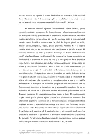 hora de manejar los líquidos.A su vez, la disminución progresiva de la actividad
física y la disminución de la masa magra global (metabólicamente activa) en estos
ancianos condicionan una menor necesidad de ingesta calórica global.
Se producen cambios orgánicos fundamentales. Presión arterial, lípidos
plasmáticos, cáncer, alteraciones del sistema inmune y alteraciones cognitivas son
los principales que hay que considerar si se pretende, desde la nutrición, encontrar
caminos para lograr mayor calidad de vida. Se sabe que tanto la presión arterial
sistólica como diastólica aumentan con la edad. La ingesta global de sodio,
potasio, calcio, magnesio, selenio, grasas, proteínas, vitamina C y la ingesta
calórica total influyen en los cambios que experimenta la presión arterial. El
consumo abundante de frutas y verduras disminuye de forma estadísticamente
significativa las cifras de presión arterial. En cuanto a los lípidos plasmáticos, es
fundamental la influencia del estilo de vida y la base genética de un individuo
como factores que interactúan para influir en la concentración y composición de
lípidos y lipoproteínas plasmáticas. Hasta la fecha no existen evidencias de que
los factores de riesgo de enfermedad cardiovascular sean diferentes en la
población anciana. Está pendiente resolver el papel de los niveles de homocisteína
y su posible relación con la edad, así como su regulación por la vitamina B. El
infarto miocárdico es más frecuente en la población anciana y para su prevención
puede ser útil el manejo de los nutrientes que pueden estar relacionados con los
fenómenos de trombosis y alteraciones de la coagulación sanguínea. La mayor
incidencia de cáncer en la población anciana, relacionada parcialmente con el
deterioro progresivo del sistema inmune, tiene lugar a lo largo del envejecimiento
y -por cierto- puede guardar alguna relación con determinados nutrientes. Las
alteraciones cognitivas -habituales en la población anciana- no necesariamente se
producen durante el envejecimiento, aunque son mucho más frecuentes durante
este proceso. Se ha demostrado recientemente que en pacientes con la enfermedad
de Alzheimer o demencia senil, determinadas intervenciones nutricionales pueden
ralentizar el avance de la enfermedad o mejorar el estado nutricional y funcional
del paciente. Por otra parte, las alteraciones del sistema inmune también pueden
aminorarse parcialmente con la toma de vitaminas E, B12 y selenio.
Dr. Jesús López-Bande González
Vejez y Nutrición: cambios de paradigma en la alimentación. Una nueva manera de envejecer es posible 38
 