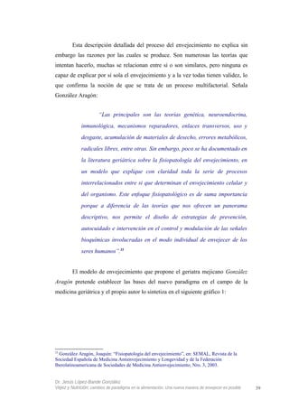 Esta descripción detallada del proceso del envejecimiento no explica sin
embargo las razones por las cuales se produce. Son numerosas las teorías que
intentan hacerlo, muchas se relacionan entre sí o son similares, pero ninguna es
capaz de explicar por sí sola el envejecimiento y a la vez todas tienen validez, lo
que confirma la noción de que se trata de un proceso multifactorial. Señala
González Aragón:
“Las principales son las teorías genética, neuroendocrina,
inmunológica, mecanismos reparadores, enlaces transversos, uso y
desgaste, acumulación de materiales de desecho, errores metabólicos,
radicales libres, entre otras. Sin embargo, poco se ha documentado en
la literatura geriátrica sobre la fisiopatología del envejecimiento, en
un modelo que explique con claridad toda la serie de procesos
interrelacionados entre si que determinan el envejecimiento celular y
del organismo. Este enfoque fisiopatológico es de suma importancia
porque a diferencia de las teorías que nos ofrecen un panorama
descriptivo, nos permite el diseño de estrategias de prevención,
autocuidado e intervención en el control y modulación de las señales
bioquímicas involucradas en el modo individual de envejecer de los
seres humanos”.33
El modelo de envejecimiento que propone el geriatra mejicano González
Aragón pretende establecer las bases del nuevo paradigma en el campo de la
medicina geriátrica y el propio autor lo sintetiza en el siguiente gráfico 1:
33
González Aragón, Joaquín: “Fisiopatología del envejecimiento”, en: SEMAL, Revista de la
Sociedad Española de Medicina Antienvejecimiento y Longevidad y de la Federación
Iberolatinoamericana de Sociedades de Medicina Antienvejecimiento, Nro. 3, 2003.
Dr. Jesús López-Bande González
Vejez y Nutrición: cambios de paradigma en la alimentación. Una nueva manera de envejecer es posible 39
 