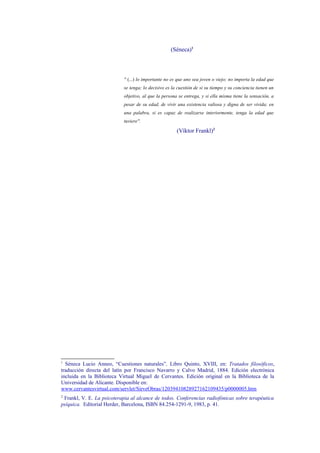 (Séneca)1
" (...) lo importante no es que uno sea joven o viejo; no importa la edad que
se tenga; lo decisivo es la cuestión de si su tiempo y su conciencia tienen un
objetivo, al que la persona se entrega, y si ella misma tiene la sensación, a
pesar de su edad, de vivir una existencia valiosa y digna de ser vivida; en
una palabra, si es capaz de realizarse interiormente, tenga la edad que
tuviere".
(Víktor Frankl)2
1
Séneca Lucio Anneo, “Cuestiones naturales”, Libro Quinto, XVIII, en: Tratados filosóficos,
traducción directa del latín por Francisco Navarro y Calvo Madrid, 1884. Edición electrónica
incluida en la Biblioteca Virtual Miguel de Cervantes. Edición original en la Biblioteca de la
Universidad de Alicante. Disponible en:
www.cervantesvirtual.com/servlet/SirveObras/12039410828927162109435/p0000005.htm
2
Frankl, V. E. La psicoterapia al alcance de todos. Conferencias radiofónicas sobre terapéutica
psíquica. Editorial Herder, Barcelona, ISBN 84.254-1291-9, 1983, p. 41.
Dr. Jesús López-Bande González
Vejez y Nutrición: cambios de paradigma en la alimentación. Una nueva manera de envejecer es posible 4
 