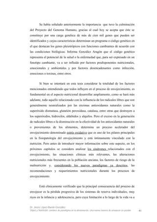 Se había señalado anteriormente la importancia que tuvo la culminación
del Proyecto del Genoma Humano, gracias al cual hoy se acepta que éste se
constituye por una carga genética de más de cien mil genes que pueden ser
identificados y cuyas características determinan un programa o código genético en
el que destacan los genes pleiotrópicos con funciones cambiantes de acuerdo con
las condiciones biológicas. Informa González Aragón que el código genético
representa el potencial de la salud o la enfermedad que, para ser expresado en un
fenotipo cambiante, va a ser influido por factores predisponentes nutricionales,
emocionales y ambientales y por factores desencadenantes como infección,
emociones o toxinas, entre otros.
Si bien se intentará en esta tesis considerar la totalidad de los factores
mencionados entendiendo que todos influyen en el proceso de envejecimiento, es
fundamental en el aspecto nutricional desarrollar ampliamente, como se hará más
adelante, todo aquello relacionado con la influencia de los radicales libres que son
generalmente neutralizados por las enzimas antioxidantes naturales como la
superóxido dismutasa, glutatión peroxidasa, catalasa, entre otras que destruyen a
los superóxidos, hidroxilos, aldehidos y alquilos. Pero el exceso en la generación
de radicales libres o la disminución en la efectividad de los antioxidantes naturales
o provenientes de los alimentos, determina un proceso acelerador del
envejecimiento denominado estrés oxidativo que es uno de los pilares principales
en la fisiopatología del envejecimiento y está íntimamente vinculado con la
nutrición. Pero antes de introducir mayor información sobre este aspecto, en los
próximos capítulos se considera analizar los síndromes relacionados con el
envejecimiento, las situaciones clínicas más relevantes, las alteraciones
nutricionales más frecuentes en la población anciana, los factores de riesgo de la
malnutrición y, considerando los nuevos paradigmas ya descritos, las
recomendaciones y requerimientos nutricionales durante los procesos de
envejecimiento.
Está clínicamente verificado que la principal consecuencia del proceso de
envejecer es la pérdida progresiva de los sistemas de reserva individuales, muy
ricos en la infancia y adolescencia, pero cuya limitación a lo largo de la vida va a
Dr. Jesús López-Bande González
Vejez y Nutrición: cambios de paradigma en la alimentación. Una nueva manera de envejecer es posible 41
 