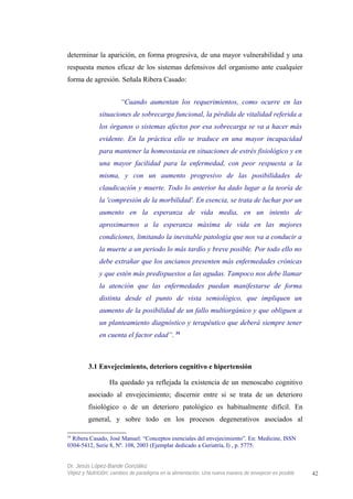 determinar la aparición, en forma progresiva, de una mayor vulnerabilidad y una
respuesta menos eficaz de los sistemas defensivos del organismo ante cualquier
forma de agresión. Señala Ribera Casado:
“Cuando aumentan los requerimientos, como ocurre en las
situaciones de sobrecarga funcional, la pérdida de vitalidad referida a
los órganos o sistemas afectos por esa sobrecarga se va a hacer más
evidente. En la práctica ello se traduce en una mayor incapacidad
para mantener la homeostasia en situaciones de estrés fisiológico y en
una mayor facilidad para la enfermedad, con peor respuesta a la
misma, y con un aumento progresivo de las posibilidades de
claudicación y muerte. Todo lo anterior ha dado lugar a la teoría de
la 'compresión de la morbilidad'. En esencia, se trata de luchar por un
aumento en la esperanza de vida media, en un intento de
aproximarnos a la esperanza máxima de vida en las mejores
condiciones, limitando la inevitable patología que nos va a conducir a
la muerte a un periodo lo más tardío y breve posible. Por todo ello no
debe extrañar que los ancianos presenten más enfermedades crónicas
y que estén más predispuestos a las agudas. Tampoco nos debe llamar
la atención que las enfermedades puedan manifestarse de forma
distinta desde el punto de vista semiológico, que impliquen un
aumento de la posibilidad de un fallo multiorgánico y que obliguen a
un planteamiento diagnóstico y terapéutico que deberá siempre tener
en cuenta el factor edad”. 34
3.1 Envejecimiento, deterioro cognitivo e hipertensión
Ha quedado ya reflejada la existencia de un menoscabo cognitivo
asociado al envejecimiento; discernir entre si se trata de un deterioro
fisiológico o de un deterioro patológico es habitualmente difícil. En
general, y sobre todo en los procesos degenerativos asociados al
34
Ribera Casado, José Manuel: “Conceptos esenciales del envejecimiento”. En: Medicine, ISSN
0304-5412, Serie 8, Nº. 108, 2003 (Ejemplar dedicado a Geriatría, I) , p. 5775.
Dr. Jesús López-Bande González
Vejez y Nutrición: cambios de paradigma en la alimentación. Una nueva manera de envejecer es posible 42
 