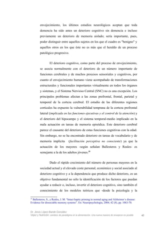 envejecimiento, los últimos estudios neurológicos aceptan que toda
demencia ha sido antes un deterioro cognitivo sin demencia e incluso
previamente un deterioro de memoria aislado; sería importante, pues,
poder distinguir entre aquellos sujetos en los que el cuadro es "benigno" y
aquellos otros en los que éste no es más que el heraldo de un proceso
patológico progresivo.
El deterioro cognitivo, como parte del proceso de envejecimiento,
se asocia normalmente con el deterioro de un número importante de
funciones cerebrales y de muchos procesos sensoriales y cognitivos, por
cuanto el envejecimiento humano viene acompañado de transformaciones
estructurales y funcionales importantes virtualmente en todos los órganos
y sistemas, y el Sistema Nervioso Central (SNC) no es una excepción. Los
principales problemas afectan a las zonas prefrontal, frontal, parietal y
temporal de la corteza cerebral. El estudio de las diferentes regiones
corticales ha expuesto la vulnerabilidad temprana de la corteza prefrontal
lateral (implicada en las funciones ejecutivas y el control de la atención) y
el deterioro del hipocampo y el sistema temporal-medio implicado en la
mala actuación en tareas de memoria episódica. Este deterioro cerebral
parece el causante del deterioro de estas funciones cognitivas con la edad.
Sin embargo, no se ha encontrado deterioro en tareas de vocabulario y de
memoria implícita (facilitación perceptiva no consciente) ya que la
actuación de los mayores -según señalan Ballesteros y Reales- es
semejante a la de los adultos jóvenes.35
Dado el rápido crecimiento del número de personas mayores en la
sociedad actual y el elevado coste personal, económico y social asociado al
deterioro cognitivo y a la dependencia que produce dicho deterioro, es un
objetivo fundamental no sólo la identificación de los factores que puedan
ayudar a reducir o, incluso, invertir el deterioro cognitivo, sino también el
conocimiento de los modelos teóricos que -desde la psicología y la
35
Ballesteros, S., y Reales, J. M. “Intact haptic priming in normal aging and Alzheimer´s disease:
Evidence for dissociable memory systems”. En: Neuropsychologia, 2004; 42 (8), pp. 1063-70.
Dr. Jesús López-Bande González
Vejez y Nutrición: cambios de paradigma en la alimentación. Una nueva manera de envejecer es posible 43
 