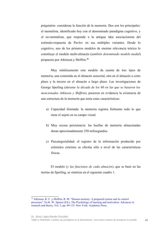 psiquiatría- consideran la función de la memoria. Dos son los principales:
el mentalista, identificado hoy con el denominado paradigma cognitivo, y
el no-mentalista, que responde a la antigua idea asociacionista del
estímulo-respuesta de Pavlov en sus múltiples variantes. Desde lo
cognitivo, uno de los primeros modelos de enorme relevancia teórica lo
constituye el modelo multi-almacén (también denominado modelo modal)
propuesto por Atkinson y Shiffrin.36
Muy sintéticamente este modelo da cuenta de tres tipos de
memoria, una contenida en el almacén sensorial, otra en el almacén a corto
plazo y la tercera en el almacén a largo plazo. Las investigaciones de
George Sperling (durante la década de los 60 en las que se basaron los
mencionados Atkinson y Shiffrin), pusieron en evidencia la existencia de
una estructura de la memoria que tenía estas características:
a) Capacidad ilimitada: la memoria registra fielmente todo lo que
tiene el sujeto en su campo visual.
b) Muy escasa persistencia: las huellas de memoria almacenadas
duran aproximadamente 250 milisegundos.
c) Precategorialidad: el registro de la información producido por
estímulos externos se efectúa sólo a nivel de las características
físicas.
El modelo (y las funciones de cada almacén), que se basó en las
teorías de Sperling, se sintetiza en el siguiente cuadro 1.
36
Atkinson, R. C. y Shiffrin, R. M. “Human memory: A proposed system and its control
processes”. En K. W. Spence (Ed.), The Psychology of learning and motivation: Advances in
research and theory, Vol. 2, pp. 89-115. New York: Academic Press.
Dr. Jesús López-Bande González
Vejez y Nutrición: cambios de paradigma en la alimentación. Una nueva manera de envejecer es posible 44
 