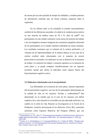 de retener por un corto período de tiempo los múltiples y variados patrones
de información estimular que, de forma continua, impactan sobre el
organismo.
En los últimos años se ha estudiado el sustrato neuroanatómico
cerebral de las diferencias asociadas a la edad en la conducta perseverativa
en una muestra de adultos sanos de 50 a 81 años de edad38
. Los
participantes en este estudio realizaron varias tareas de memoria de trabajo
y los investigadores tomaron imágenes por resonancia magnética funcional
de los participantes en el estudio mientras realizaban las tareas mentales.
Los resultados mostraron que el volumen de la corteza prefrontal y el
volumen de las hiperintensidades de la materia blanca en esa zona de la
corteza cerebral están relacionados con el aumento de errores
perseverativos asociados a la edad pero no con el deterioro de la memoria
de trabajo. La memoria de trabajo o memoria operativa es la memoria de
corto plazo y se puede comparar metafóricamente con un supuesto
escritorio mental que utiliza el individuo como espacio básico del
funcionamiento cognitivo activo.
3.2 Síndromes relacionados con el envejecimiento
Las dificultades en la memoria de corto plazo, síntoma importante
del envejecimiento cognitivo, son uno de los principales determinantes de
la calidad de vida en los mayores. Nicolás y colaboradores39
han
demostrado en su estudio que en el caso de los mayores con déficit
cognitivo leve, esta situación es reversible con una adecuada nutrición y un
cambio en el estilo de vida. Basaron su investigación en la Teoría de la
Oxidación (también denominada de los Radicales Libres RL), conocidos
asimismo como Especies Reactivas del Oxígeno (EROs), que son
38
Gunning-Dixon, F. M., y Raz, N. “Neuroanatomical correlates of selected executive functions in
middle-aged and older adults: A prospective MRI study”. En: Neuropsychologia, 41, 2003, pp.
1929-1941.
39
Nicolas, A. S., Nourhashemi, L. F., Lanzmann-Petithory, D., y Vellas, B. (2001). “Nutrition and
cognitive function”, en: ILSI (International Life Sciences Institute) Review, Nutrition in Clinical
Care, Volume 4 Issue 3, pp. 156-167.
Dr. Jesús López-Bande González
Vejez y Nutrición: cambios de paradigma en la alimentación. Una nueva manera de envejecer es posible 46
 