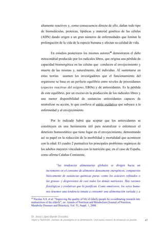 altamente reactivos y, como consecuencia directa de ello, dañan todo tipo
de biomoléculas, proteicas, lipídicas y material genético de las células
(ADN) dando origen a un gran números de enfermedades que limitan la
prolongación de la vida de la especie humana y afectan su calidad de vida.
En estudios posteriores los mismos autores40
demostraron el daño
mitocondrial producido por los radicales libres, que origina una pérdida de
capacidad bioenergética en las células que conducen al envejecimiento y
muerte de las mismas y, naturalmente, del individuo. Al sustentarse en
estas teorías asumen los investigadores que el funcionamiento del
organismo se basa en un perfecto equilibrio entre niveles de prooxidantes
(especies reactivas del oxígeno, EROs) y de antioxidantes. Es la pérdida
de este equilibrio, por un exceso en la producción de los radicales libres y
una menor disponibilidad de sustancias antioxidantes capaces de
neutralizar su acción, lo que conlleva al estrés oxidativo que subyace a la
enfermedad y al envejecimiento.
Por lo indicado habrá que aceptar que los antioxidantes se
constituyen en una herramienta útil para neutralizar o enlentecer el
deterioro homeostático que tiene lugar en el envejecimiento, demostrando
así su papel en la reducción de la morbilidad y mortalidad que acontecen
con la edad. El cuadro 2 puntualiza los principales problemas orgánicos de
los adultos mayores vinculados con la nutrición que, en el caso de España,
como afirma Calañas Continente,
“las tendencias alimentarias globales se dirigen hacia un
incremento en el consumo de alimentos densamente energéticos, compuestos
básicamente de sustancias químicas puras -como los azúcares refinados o
las grasas- y desprovistos de casi todos los demás nutrientes. Hay razones
fisiológicas y evolutivas que lo justifican. Como omnívoros, los seres huma-
nos tenemos una tendencia innata a consumir una alimentación variada y a
40
Nicolas A.S. et al: “Improving the quality of life of elderly people by co-ordinating research into
malnutrition of the elderly”, en: Annals of Nutrition and Metabolism (Journal of Nutrition,
Metabolic Diseases and Dietetics), Vol. 51, Suppl. 1, 2008.
Dr. Jesús López-Bande González
Vejez y Nutrición: cambios de paradigma en la alimentación. Una nueva manera de envejecer es posible 47
 