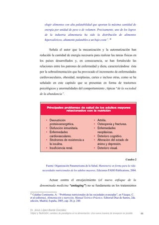 elegir alimentos con alta palatabilidad que aportan la máxima cantidad de
energía por unidad de peso o de volumen. Precisamente, uno de los logros
de la industria alimentaria ha sido la distribución de alimentos
hipercalóricos, altamente palatables a un bajo coste”. 41
Señala el autor que la mecanización y la automatización han
reducido la cantidad de energía necesaria para realizar las tareas físicas en
los países desarrollados y, en consecuencia, se han fortalecido las
relaciones entre los patrones de enfermedad y dieta, caracterizándose ésta
por la sobrealimentación que ha provocado el incremento de enfermedades
cardiovasculares, obesidad, neoplasias, caries e incluso otras, como se ha
señalado en este capítulo que se presentan en forma de trastornos
psicológicos y anormalidades del comportamiento , típicas “de la sociedad
de la abundancia”.
Cuadro 2
Fuente: Organización Panamericana de la Salud, Mantenerse en forma para la vida:
necesidades nutricionales de los adultos mayores, Ediciones PAHO Publications, 2004.
Actuar contra el envejecimiento (el nuevo enfoque de la
denominada medicina “antiaging”) no se fundamenta en los tratamientos
41
Calañas Continente, A: “Problemas nutricionales de las sociedades avanzadas”, en Vázque, C.
et al (editoras), Alimentación y nutrición, Manual Teórico-Práctico, Editorial Díaz de Santos, 2da.
edición, Madrid, España, 2005, cap. 20, p. 240.
Dr. Jesús López-Bande González
Vejez y Nutrición: cambios de paradigma en la alimentación. Una nueva manera de envejecer es posible 48
 