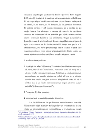clásicos de las patologías y deficiencias físicas o psíquicas de los mayores
de 65 años. El objetivo de la medicina anti-envejecimiento -se habla aquí
del nuevo paradigma nutricional- estriba en retrasar la edad biológica de
las arterias, de los huesos, de los músculos, de las glándulas endocrinas,
del sistema nervioso y del sistema inmunitario, en la medida en que
pueden hacerlo los alimentos y tratando de corregir los problemas
causados por alteraciones en la nutrición que -como afirman muchos
autores- comienzan durante la vida intrauterina y llegan a presentar un
desarrollo precoz de arterioesclerosis debido a que el bajo peso al nacer da
lugar a un trastorno de la función endotelial, como paso previo a la
arterioesclerosis, que puede presentarse ya a los 9-11 años de edad. Vale
preguntarse entonces cómo retrasar el envejecimiento. Cuatro teorías son
las que actualmente se citan como las principales a tener en cuenta:
1. Manipulaciones genéticas.
2. Investigación sobre Telómeros y Telomerasa (los télomeros constituyen
la parte final de los cromosomas. Funcionan como un reloj de la
división celular y se reducen con cada división de la célula, alcanzando
eventualmente un tamaño mínimo que señala el cese de la división
celular. Las células con gran actividad proliferativa, como las de la
médula ósea y las células cancerosas tienen largos telómeros y gran
actividad de la enzima telomerasa42
).
3. Prevención del daño oxidativo.
4. Importancia de la restricción calórica alimenticia.
Las dos últimas son las que interesan particularmente a esta tesis,
en ese mismo orden. Harman43
fue el primero en considerar que a nivel
celular los micronutrientes son responsables de la producción de energía
42
Cfr. Calderón Velasco, “Telómeros y telomerasa”, en: Revista Diagnóstico, Lima, Perú, vol. 38,
nro, 2, marzo/abril, 1999.
43
Harman, Denham, “Aging:a theory based on free radicals and radiation chemistry”. Journal of
Gerontology 1956; vol. 11, pp. 298-300.
Dr. Jesús López-Bande González
Vejez y Nutrición: cambios de paradigma en la alimentación. Una nueva manera de envejecer es posible 49
 