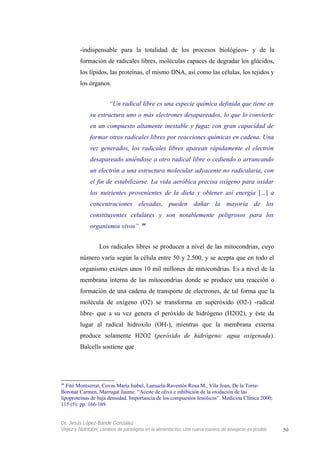 -indispensable para la totalidad de los procesos biológicos- y de la
formación de radicales libres, moléculas capaces de degradar los glúcidos,
los lípidos, las proteínas, el mismo DNA, así como las células, los tejidos y
los órganos.
“Un radical libre es una especie química definida que tiene en
su estructura uno o más electrones desapareados, lo que lo convierte
en un compuesto altamente inestable y fugaz con gran capacidad de
formar otros radicales libres por reacciones químicas en cadena. Una
vez generados, los radicales libres aparean rápidamente el electrón
desapareado uniéndose a otro radical libre o cediendo o arrancando
un electrón a una estructura molecular adyacente no radicalaria, con
el fin de estabilizarse. La vida aeróbica precisa oxígeno para oxidar
los nutrientes provenientes de la dieta y obtener así energía [...] a
concentraciones elevadas, pueden dañar la mayoría de los
constituyentes celulares y son notablemente peligrosos para los
organismos vivos”. 44
Los radicales libres se producen a nivel de las mitocondrias, cuyo
número varía según la célula entre 50 y 2.500, y se acepta que en todo el
organismo existen unos 10 mil millones de mitocondrias. Es a nivel de la
membrana interna de las mitocondrias donde se produce una reacción o
formación de una cadena de transporte de electrones, de tal forma que la
molécula de oxígeno (O2) se transforma en superóxido (O2-) -radical
libre- que a su vez genera el peróxido de hidrógeno (H2O2), y éste da
lugar al radical hidroxilo (OH-), mientras que la membrana externa
produce solamente H2O2 (peróxido de hidrógeno: agua oxigenada).
Balcells sostiene que
44
Fitó Montserrat, Covas María Isabel, Lamuela-Raventós Rosa M., Vila Joan, De la Torre-
Boronat Carmen, Marrugat Jaume. “Aceite de oliva e inhibición de la oxidación de las
lipoproteínas de baja densidad. Importancia de los compuestos fenólicos”. Medicina Clínica 2000;
115 (5): pp. 166-169.
Dr. Jesús López-Bande González
Vejez y Nutrición: cambios de paradigma en la alimentación. Una nueva manera de envejecer es posible 50
 