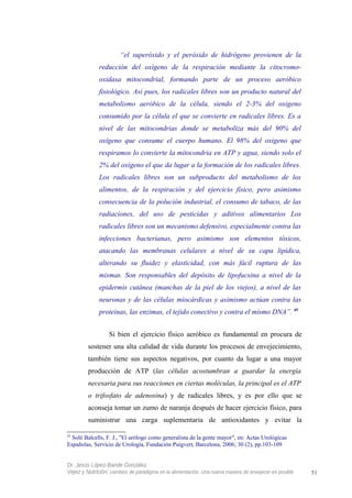 “el superóxido y el peróxido de hidrógeno provienen de la
reducción del oxígeno de la respiración mediante la citocromo-
oxidasa mitocondrial, formando parte de un proceso aeróbico
fisiológico. Así pues, los radicales libres son un producto natural del
metabolismo aeróbico de la célula, siendo el 2-3% del oxigeno
consumido por la célula el que se convierte en radicales libres. Es a
nivel de las mitocondrias donde se metaboliza más del 90% del
oxígeno que consume el cuerpo humano. El 98% del oxigeno que
respiramos lo convierte la mitocondria en ATP y agua, siendo solo el
2% del oxigeno el que da lugar a la formación de los radicales libres.
Los radicales libres son un subproducto del metabolismo de los
alimentos, de la respiración y del ejercicio físico, pero asimismo
consecuencia de la polución industrial, el consumo de tabaco, de las
radiaciones, del uso de pesticidas y aditivos alimentarios Los
radicales libres son un mecanismo defensivo, especialmente contra las
infecciones bacterianas, pero asimismo son elementos tóxicos,
atacando las membranas celulares a nivel de su capa lipídica,
alterando su fluidez y elasticidad, con más fácil ruptura de las
mismas. Son responsables del depósito de lipofucsina a nivel de la
epidermis cutánea (manchas de la piel de los viejos), a nivel de las
neuronas y de las células miocárdicas y asimismo actúan contra las
proteínas, las enzimas, el tejido conectivo y contra el mismo DNA”. 45
Si bien el ejercicio físico aeróbico es fundamental en procura de
sostener una alta calidad de vida durante los procesos de envejecimiento,
también tiene sus aspectos negativos, por cuanto da lugar a una mayor
producción de ATP (las células acostumbran a guardar la energía
necesaria para sus reacciones en ciertas moléculas, la principal es el ATP
o trifosfato de adenosina) y de radicales libres, y es por ello que se
aconseja tomar un zumo de naranja después de hacer ejercicio físico, para
suministrar una carga suplementaria de antioxidantes y evitar la
45
Solé Balcells, F. J., "El urólogo como generalista de la gente mayor", en: Actas Urológicas
Españolas, Servicio de Urología, Fundación Puigvert, Barcelona, 2006; 30 (2), pp.103-109
Dr. Jesús López-Bande González
Vejez y Nutrición: cambios de paradigma en la alimentación. Una nueva manera de envejecer es posible 51
 