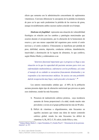 efecto que aumenta con la administración concomitante de suplementos
vitamínicos. Conviene diferenciar la sarcopenia de la pérdida involuntaria
de peso en la que suele predominar la pérdida de las reservas de grasa,
aunque invariablemente ambos sucesos suelen coincidir en el tiempo.
Síndrome de fragilidad: representa una situación de vulnerabilidad
fisiológica en relación con los cambios y patologías mencionadas que
ocurren durante el envejecimiento, por la alteración de la homeostasis de
reserva y por una menor capacidad del organismo para resistir el estrés
nervioso y el estrés oxidativo. Clínicamente se manifiesta por pérdida de
peso, debilidad, astenia, depresión, conductas erráticas, deambulación,
inactividad y disminución de la ingesta de alimentos, lo que conlleva,
según Muñoz Muñiz y colaboradores a un
“deterioro funcional importante que si progresa se llega a una
situación en la que la capacidad del paciente anciano para vivir con
enfermedades multisistémicas, enfrentarse con los problemas, así como
el manejo de su cuidado se encuentran francamente disminuidas y no
responden a las intervenciones médicas. Se asocia con una probabili-
dad de recuperación muy baja y suele preceder a la muerte”. 46
Los autores mencionados señalan que el 40% de la población
anciana presenta algún tipo de alteración nutricional que provoca en parte
esos síndromes, siendo las más frecuentes:
1. Presencia de malnutrición calórico proteica, cuya incidencia
aumenta de forma proporcional a la edad, siendo mucho más
prevalente y severa en el grupo poblacional de más de 80 años.
2. Déficit de vitaminas u oligoelementos, más frecuentes en
aquellos ancianos que tienen una dieta de menor contenido
calórico global, siendo los más frecuentes los déficit de
vitaminas A, B6, B12, C, D, calcio, ácido fólico y zinc.
46
Ibidem Muñoz Muñiz C., López-Nomdedeu, P y Sendra Pina P.: “Alimentación de las personas
mayores”, p. 231
Dr. Jesús López-Bande González
Vejez y Nutrición: cambios de paradigma en la alimentación. Una nueva manera de envejecer es posible 53
 