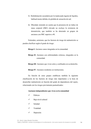 3. Deshidratación secundaria por la inadecuada ingesta de líquidos,
habitual-mente debida a la pérdida de sensación de sed.
4. Obesidad, teniendo en cuenta que la presencia de un índice de
masa corporal (IMC) elevado no excluye la existencia de
desnutrición, que también se ha detectado en grupos de
ancianos con IMC superior a 40.
Entienden, asimismo, que los factores de riesgo de malnutrición se
pueden clasificar según el grado de riesgo:
Riesgo I: Ancianos sanos integrados en la comunidad.
Riesgo II: Ancianos con enfermedades crónicas, integrados en la
comunidad.
Riesgo III: Ancianos que viven solos y confinados en su domicilio.
Riesgo IV: Ancianos residentes en instituciones.
En función de estos grupos establecen también la siguiente
clasificación de los factores de riesgo más importantes a la hora de
desarrollar malnutrición en función del grado de dependencia del sujeto,
relacionado con los riesgos previamente puntualizados:
Ancianos independientes que viven en la comunidad
 Pobreza
 Bajo nivel cultural
 Soledad
 Viudedad
 Depresión
Dr. Jesús López-Bande González
Vejez y Nutrición: cambios de paradigma en la alimentación. Una nueva manera de envejecer es posible 54
 