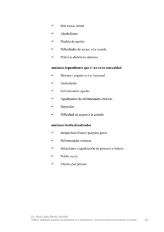 Mal estado dental
 Alcoholismo
 Pérdida de apetito
 Dificultades de acceso a la comida
 Prácticas dietéticas erróneas
Ancianos dependientes que viven en la comunidad
 Deterioro cognitivo y/o funcional
 Aislamiento
 Enfermedades agudas
 Agudización de enfermedades crónicas
 Depresión
 Dificultad de acceso a la comida
Ancianos institucionalizados
 Incapacidad física o psíquica grave
 Enfermedades crónicas
 Infecciones o agudización de procesos crónicos
 Polifarmacia
 Ulceras por presión
Dr. Jesús López-Bande González
Vejez y Nutrición: cambios de paradigma en la alimentación. Una nueva manera de envejecer es posible 55
 