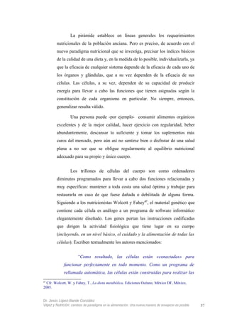 La pirámide establece en líneas generales los requerimientos
nutricionales de la población anciana. Pero es preciso, de acuerdo con el
nuevo paradigma nutricional que se investiga, precisar los índices básicos
de la calidad de una dieta y, en la medida de lo posible, individualizarla, ya
que la eficacia de cualquier sistema depende de la eficacia de cada uno de
los órganos y glándulas, que a su vez dependen de la eficacia de sus
células. Las células, a su vez, dependen de su capacidad de producir
energía para llevar a cabo las funciones que tienen asignadas según la
constitución de cada organismo en particular. No siempre, entonces,
generalizar resulta válido.
Una persona puede -por ejemplo- consumir alimentos orgánicos
excelentes y de la mejor calidad, hacer ejercicio con regularidad, beber
abundantemente, descansar lo suficiente y tomar los suplementos más
caros del mercado, pero aún así no sentirse bien o disfrutar de una salud
plena a no ser que se obligue regularmente al equilibrio nutricional
adecuado para su propio y único cuerpo.
Los trillones de células del cuerpo son como ordenadores
diminutos programados para llevar a cabo dos funciones relacionadas y
muy específicas: mantener a toda costa una salud óptima y trabajar para
restaurarla en caso de que fuese dañada o debilitada de alguna forma.
Siguiendo a los nutricionistas Wolcott y Fahey47
, el material genético que
contiene cada célula es análogo a un programa de software informático
elegantemente diseñado. Los genes portan las instrucciones codificadas
que dirigen la actividad fisiológica que tiene lugar en su cuerpo
(incluyendo, en un nivel básico, el cuidado y la alimentación de todas las
células). Escriben textualmente los autores mencionados:
“Como resultado, las células están «conectadas» para
funcionar perfectamente en todo momento. Como un programa de
rellamada automática, las células están construidas para realizar las
47
Cfr. Wolcott, W. y Fahey, T., La dieta metabólica, Ediciones Océano, México DF, México,
2005.
Dr. Jesús López-Bande González
Vejez y Nutrición: cambios de paradigma en la alimentación. Una nueva manera de envejecer es posible 57
 