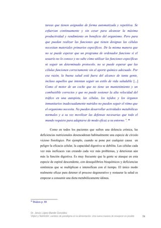 tareas que tienen asignadas de forma automatizada y repetitiva. Se
esfuerzan continuamente y sin cesar para alcanzar la máxima
productividad y rendimiento en beneficio del organismo. Pero para
que puedan realizar las funciones que tienen designas las células
necesitan materiales primarios específicos. De la misma manera que
no se puede esperar que un programa de ordenador funcione si el
usuario no lo conoce y no sabe cómo utilizar las funciones específicas
ni seguir un determinado protocolo, no se puede esperar que las
células funcionen correctamente sin el aporte químico adecuado. Por
esa razón, la buena salud está fuera del alcance de tanta gente,
incluso aquellos que intentan seguir un estilo de vida saludable [...]
Como el motor de un coche que no tiene un mantenimiento y un
combustible correctos y que no puede sostener la alta velocidad del
tráfico en una autopista, las células, los tejidos y los órganos
inmunitarios inadecuadamente nutridos no pueden seguir el ritmo que
el organismo necesita. No pueden desarrollar actividades metabólicas
normales y a su vez movilizar las defensas necesarias que todo el
mundo requiere para adaptarse de modo eficaz a su entorno.”. 48
Como en todos los pacientes que sufren una dolencia crónica, las
deficiencias nutricionales desencadenan habitualmente una especie de círculo
vicioso fisiológico. Por ejemplo, cuando se pone por cualquier causa en
peligro la eficacia celular, la capacidad digestiva se debilita. Las células cada
vez más ineficaces van creando cada vez más problemas, y deterioran aún
más la función digestiva. Es muy frecuente que la gente se atasque en esta
especie de espiral descendente, con desequilibrios bioquímicos y deficiencias
sistémicas que se multiplican e intensifican con el tiempo. El único modo
realmente eficaz para detener el proceso degenerativo y restaurar la salud es
empezar a consumir una dieta metabólicamente idónea.
48
Ibidem p. 88
Dr. Jesús López-Bande González
Vejez y Nutrición: cambios de paradigma en la alimentación. Una nueva manera de envejecer es posible 58
 