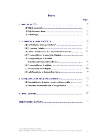 Índice
Página
1. INTRODUCCIÓN…………………………………………………………........
1.1 Objetivo general……………………………………………………….
1.2 Objetivos específicos…………………………………………………
1.3 Metodología…………………………………………………………….
2. LA COMIDA Y LOS ESPAÑOLES…………………………………………..
2.1 La “tendencia homogeneizadora”…………………………………….
2.2 El consumo calórico……………………………………………………
2.3 La dieta mediterránea más los productos de servicio……………….
2.4 Preocupación por la salud y la delgadez……………………………..
2.5 Preocupación por la relación
alimentos/deterioro medioambiental………………………………...
2.6 Preocupación por la calidad…………………………………………
2.7 Preocupación por la higiene…………………………………………..
2.8 La influencia de la dieta mediterránea……………………………….
3. FISIOPATOLOGÍA DEL ENVEJECIMIENTO…………………………….
3.1 Envejecimiento, deterioro cognitivo e hipertensión…….…………...
3.2 Síndromes relacionados con el envejecimiento………………………
4. CONCLUSIONES………………………………………………………………
BIBLIOGRAFÍA GENERAL…………………………………………………….
Dr. Jesús López-Bande González
Vejez y Nutrición: cambios de paradigma en la alimentación. Una nueva manera de envejecer es posible 6
7
12
12
13
15
17
21
21
22
24
24
26
29
35
41
45
67
73
 