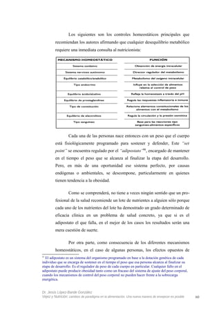 Los siguientes son los controles homeostáticos principales que
recomiendan los autores afirmando que cualquier desequilibrio metabólico
requiere una inmediata consulta al nutricionista:
Cada una de las personas nace entonces con un peso que el cuerpo
está fisiológicamente programado para sostener y defender, Este “set
point” se encuentra regulado por el “adipostato”51
, encargado de mantener
en el tiempo el peso que se alcanza al finalizar la etapa del desarrollo.
Pero, en más de una oportunidad ese sistema perfecto, por causas
endógenas o ambientales, se descompone, particularmente en quienes
tienen tendencia a la obesidad.
Como se comprenderá, no tiene a veces ningún sentido que un pro-
fesional de la salud recomiende un lote de nutrientes a alguien sólo porque
cada uno de los nutrientes del lote ha demostrado un grado determinado de
eficacia clínica en un problema de salud concreto, ya que si es el
adipostato el que falla, en el mejor de los casos los resultados serán una
mera cuestión de suerte.
Por otra parte, como consecuencia de los diferentes mecanismos
homeostáticos, en el caso de algunas personas, los efectos opuestos de
51
El adipostato es un sistema del organismo programado en base a la dotación genética de cada
individuo que se encarga de sostener en el tiempo el peso que esa persona alcanza al finalizar su
etapa de desarrollo. Es el regulador de peso de cada cuerpo en particular. Cualquier fallo en el
adipostato puede producir obesidad tanto como un fracaso del sistema de ajuste del peso corporal,
cuando los mecanismos de control del peso corporal no pueden hacer frente a la sobrecarga
energética.
Dr. Jesús López-Bande González
Vejez y Nutrición: cambios de paradigma en la alimentación. Una nueva manera de envejecer es posible 60
 