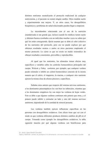 distintos nutrientes neutralizarán el protocolo tradicional de cualquier
nutricionista, y el paciente no notará ningún cambio. Otros tendrán suerte
y experimentarán una mejora. Y, en otros casos, los desequilibrios
bioquímicos y problemas de salud relacionados pueden llegar a empeorar.
La incertidumbre relacionada con el uso de la nutrición
estandarizada es tan grande que, incluso cuando los médicos tienen suerte
y obtienen buenos resultados con un individuo muchas veces no saben por
qué los están consiguiendo. Quizá asuman que se debe al valor colectivo
de los nutrientes del protocolo, pero eso no puede explicar por qué
obtienen resultados neutros o malos en otros pacientes empleando el
mismo protocolo. Lo cierto es que no existe un medio sistemático de
obtener resultados consistentes, previsibles y reproducibles.
Al igual que los nutrientes, los alimentos tienen efectos muy
específicos y variables sobre los controles homeostáticos principales del
cuerpo. Wolcott y Fahey sostienen, por ejemplo, que cualquier verdura
puede estimular o inhibir un control homeostático concreto de la misma
manera que el calcio, el magnesio, la niacina, o cualquier otro nutriente
ejercen la misma clase de efectos precisos y específicos.
Señalan estos autores que respecto del sistema nervioso autónomo,
a los dominantes parasimpáticos les van bien los tubérculos, mientras que
a los dominantes simpáticos les van mejor las verduras de hojas verdes.
Esto se debe a que algunas verduras contienen más potasio que otras, y el
potasio puede inhibir o estimular un lado y otro del sistema nervioso
autónomo, dependiendo de la cantidad de mineral presente.
Las verduras también ejercen influencias específicas en las
personas con desequilibrios oxidativos. Este efecto tiene que ver con el
modo en que verduras diferentes producen distintos cambios de pH en el
cuerpo. Tomando como ejemplo los desequilibrios oxidativos, la tabla
siguiente muestra por qué algunas verduras son beneficiosas para
Dr. Jesús López-Bande González
Vejez y Nutrición: cambios de paradigma en la alimentación. Una nueva manera de envejecer es posible 61
 