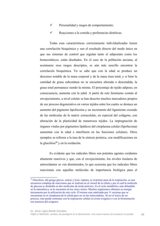  Personalidad y rasgos de comportamiento.
 Reacciones a la comida y preferencias dietéticas.
Todas esas características correctamente individualizadas tienen
una correlación bioquímica y son el resultado directo del modo único en
que sus sistemas de control que regulan tanto el adipostato como los
homeostáticos, están diseñados. En el caso de la población anciana, al
acentuarse esos rasgos descriptos, es aún más sencillo encontrar la
correlación bioquímica. Ya se sabe que con la edad se produce un
descenso notable de la masa corporal y de la masa ósea total, y si bien la
cantidad de grasa subcutánea no se encuentra alterada o descendida, la
grasa total permanece siendo la misma. El porcentaje de tejido adiposo, en
consecuencia, aumenta con la edad. A partir de este fenómeno común al
envejecimiento, a nivel celular se han descrito muchos marcadores propios
de ese proceso degenerativo en varios tejidos entre los cuales se destaca un
aumento del pigmento lipofucsina y un incremento del ligamiento cruzado
de las moléculas de la matriz extracelular, en especial del colágeno, con
alteración de la plasticidad de numerosos tejidos. La impregnación de
órganos vitales por pigmentos lipídicos del citoplasma celular (lipofucsina)
aumentan con la edad e interfieren en las funciones celulares. Otros
ejemplos se refieren a la tasa de la síntesis proteica, con modificaciones en
la glucólisis52
y en la oxidación.
Es evidente que los radicales libres son potentes agentes oxidantes
altamente reactivos y que, con el envejecimiento, los niveles tisulares de
antioxidantes se ven disminuidos, lo que ocasiona que los radicales libres
reaccionen con aquellas moléculas de importancia biológica para el
52
Glucólisis, del griego glycos: azúcar y lysis: ruptura, es el primer paso de la respiración, es una
secuencia compleja de reacciones que se realizan en el citosol de la célula y por el cual la molécula
de glucosa se desdobla en dos moléculas de ácido pirúvico. Es el ciclo metabólico más difundido
en la naturaleza y se lo encuentra en los cinco reinos. Muchos organismos obtienen su energía
únicamente por la utilización de este ciclo. El mismo esta catalizado por 11 enzimas que se
encuentran en el citoplasma de la célula pero no en las mitocondrias. Al ser el inicio de un
proceso, éste puede continuar con la respiración celular (si existe oxígeno) o con la fermentación
(en ausencia del oxígeno).
Dr. Jesús López-Bande González
Vejez y Nutrición: cambios de paradigma en la alimentación. Una nueva manera de envejecer es posible 63
 