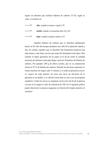 ingerir un alimento que contiene hidratos de carbono. El IG, según su
valor, se clasifica en:
——> alto: cuando es mayor o igual a 70.
——> medio: cuando se encuentra entre 56 y 69.
——> bajo: cuando es igual o menor a 55
Aquellos hidratos de carbono que se absorben rápidamente
tienen un IG más alto porque producen una suba de la glucemia rápida y
alta. En cambio, aquellos que se absorben más lentamente producen una
suba menor y más lenta, son los que tienen KJ (kilojulios) más bajos. Para
calcular el índice glucémico de un sujeto se le da de comer la cantidad
necesaria de alimento como para llegar a proveer 50 gramos de hidratos de
carbono. Por ejemplo: 200 g de fideos cocidos, que en su composición
tienen un 25 % de hidratos de carbono. Durante las dos horas siguientes se
toman muestras de sangre cada 15 minutos y se mide la glucemia (azúcar
en sangre) de cada muestra. Se traza una curva de elevación de la
glucemia en un gráfico y se calcula el área bajo la curva con un programa
estadístico. Todas las curvas se comparan con la curva de IG de la glucosa
a la que se le asigna el valor de referencia de 100. En el siguiente gráfico
puede observarse la glucosa sanguínea en función del tiempo posterior al
consumo:
Dr. Jesús López-Bande González
Vejez y Nutrición: cambios de paradigma en la alimentación. Una nueva manera de envejecer es posible 65
 