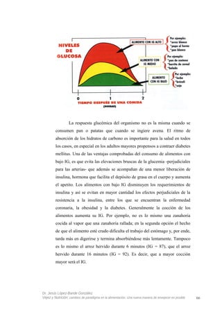 La respuesta glucémica del organismo no es la misma cuando se
consumen pan o patatas que cuando se ingiere avena. El ritmo de
absorción de los hidratos de carbono es importante para la salud en todos
los casos, en especial en los adultos mayores propensos a contraer diabetes
mellitus. Una de las ventajas comprobadas del consumo de alimentos con
bajo IG, es que evita las elevaciones bruscas de la glucemia -perjudiciales
para las arterias- que además se acompañan de una menor liberación de
insulina, hormona que facilita el depósito de grasa en el cuerpo y aumenta
el apetito. Los alimentos con bajo IG disminuyen los requerimientos de
insulina y así se evitan en mayor cantidad los efectos perjudiciales de la
resistencia a la insulina, entre los que se encuentran la enfermedad
coronaria, la obesidad y la diabetes. Generalmente la cocción de los
alimentos aumenta su IG. Por ejemplo, no es lo mismo una zanahoria
cocida al vapor que una zanahoria rallada; en la segunda opción el hecho
de que el alimento esté crudo dificulta el trabajo del estómago y, por ende,
tarda más en digerirse y termina absorbiéndose más lentamente. Tampoco
es lo mismo el arroz hervido durante 6 minutos (IG = 87), que el arroz
hervido durante 16 minutos (IG = 92). Es decir, que a mayor cocción
mayor será el IG.
Dr. Jesús López-Bande González
Vejez y Nutrición: cambios de paradigma en la alimentación. Una nueva manera de envejecer es posible 66
 