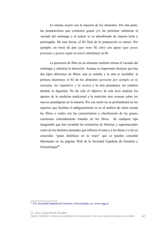 Lo mismo ocurre con la mayoría de los alimentos. Por otra parte,
las preparaciones que contienen grasas y/o las proteínas ralentizan el
vaciado del estómago y el azúcar se va absorbiendo de manera lenta y
prolongada. De esta forma, el IG final de la preparación es menor. Por
ejemplo: un trozo de pan (que tiene IG alto) con queso (que posee
proteínas y grasas según su tenor), disminuye su IG.
La presencia de fibra en un alimento también retrasa el vaciado del
estómago y ralentiza la absorción. Aunque es importante destacar que hay
dos tipos diferentes de fibras: una es soluble y la otra es insoluble: la
primera disminuye el IG de los alimentos (presente por ejemplo en la
manzana, las legumbres y la avena) y la otra permanece sin cambios
durante la digestión. No ha sido el objetivo de esta tesis analizar los
aportes de la medicina tradicional a la nutrición sino avanzar sobre los
nuevos paradigmas en la materia. Por esa razón no se profundizará en los
aspectos que facilitan el adelgazamiento ni en el análisis de cómo actúan
las fibras o cuáles son las características y clasificación de las grasas,
cuestiones reiteradamente tratadas en los libros de cualquier tipo
imaginable que han invadido las estanterías de librerías y supermercados
como en los distintos manuales que refieren al tema y a las dietas o a las ya
conocidas “guías dietéticas en la vejez” que se pueden consultar
libremente en las páginas Web de la Sociedad Española de Geriatría y
Gerontología55
.
55
EG, Sociedad Española de Geriatría y Gerontología, en: www.segg.es
Dr. Jesús López-Bande González
Vejez y Nutrición: cambios de paradigma en la alimentación. Una nueva manera de envejecer es posible 67
 