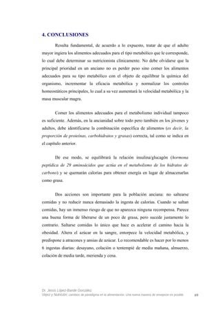 4. CONCLUSIONES
Resulta fundamental, de acuerdo a lo expuesto, tratar de que el adulto
mayor ingiera los alimentos adecuados para el tipo metabólico que le corresponde,
lo cual debe determinar su nutricionista clínicamente. No debe olvidarse que la
principal prioridad en un anciano no es perder peso sino comer los alimentos
adecuados para su tipo metabólico con el objeto de equilibrar la química del
organismo, incrementar la eficacia metabólica y normalizar los controles
homeostáticos principales, lo cual a su vez aumentará la velocidad metabólica y la
masa muscular magra.
Comer los alimentos adecuados para el metabolismo individual tampoco
es suficiente. Además, en la ancianidad sobre todo pero también en los jóvenes y
adultos, debe identificarse la combinación específica de alimentos (es decir, la
proporción de proteínas, carbohidratos y grasas) correcta, tal como se indica en
el capítulo anterior.
De ese modo, se equilibrará la relación insulina/glucagón (hormona
peptídica de 29 aminoácidos que actúa en el metabolismo de los hidratos de
carbono) y se quemarán calorías para obtener energía en lugar de almacenarlas
como grasa.
Dos acciones son importante para la población anciana: no saltearse
comidas y no reducir nunca demasiado la ingesta de calorías. Cuando se saltan
comidas, hay un inmenso riesgo de que no aparezca ninguna recompensa. Parece
una buena forma de liberarse de un poco de grasa, pero sucede justamente lo
contrario. Saltarse comidas lo único que hace es acelerar el camino hacia la
obesidad. Altera el azúcar en la sangre, entorpece la velocidad metabólica, y
predispone a atracones y ansias de azúcar. Lo recomendable es hacer por lo menos
6 ingestas diarias: desayuno, colación o tentempié de media mañana, almuerzo,
colación de media tarde, merienda y cena.
Dr. Jesús López-Bande González
Vejez y Nutrición: cambios de paradigma en la alimentación. Una nueva manera de envejecer es posible 69
 