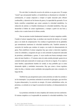 Por otro lado, la reducción excesiva de calorías es un gran error. El cuerpo
“creerá” que está pasando hambre y el metabolismo se disminuirá su velocidad. A
continuación, el cuerpo empezará a romper el tejido muscular para obtener
combustible, y destruirá así los hornos de grasa y la capacidad de quemarla. Es un
hecho científico comprobado que comer aumenta la velocidad metabólica. La
reducción de calorías o el hambre disminuyen la velocidad metabólica. Hay que
desarrollar el hábito de comer regularmente y siempre a partir de una hora y
media a tres o cuatro horas de la última comida.
Para un anciano resulta fundamental mantener el azúcar sanguíneo estable.
Cuando el azúcar sanguíneo baja, se produce una reacción de alarma y el cuerpo
pasa a un modo de compensación. Eso conduce al agotamiento de las glándulas
que normalmente mantienen la velocidad metabólica alta. También aumenta la
secreción de insulina que conduce al cuerpo a un modo de almacenamiento de
grasa. Para estabilizar el azúcar sanguíneo hay que comer a intervalos regulares
como los señalados y asegurarse de que se está comiendo la proporción adecuada
de proteínas, carbohidratos y grasas. A veces resulta una buena estrategia comer
antes de tener hambre o, 15 minutos antes de cada comida principal, gustar de un
caramelo ácido para anunciarle al cuerpo que es hora de su ingesta. Si se espera a
tener hambre, especialmente hambre de verdad, es muy probable que se coma
demasiado rápido y cantidades innecesarias. Hay que comer a horas regulares
todos los días, o intentar comer cantidades más pequeñas pero más a menudo a lo
largo del día.
También hay que programarse para comer proteínas en todas las comidas o
en los tentempiés. Las proteínas estimulan la secreción de glucagón, que moviliza
la grasa almacenada y la convierte en energía. Al comer carbohidratos solos, sin
proteínas, se estimula en su lugar la secreción de insulina y el almacenamiento de
grasa.
Las proteínas estimulan la rama simpática del sistema nervioso autónomo.
El sistema simpático es el responsable de aumentar la velocidad metabólica. Una
Dr. Jesús López-Bande González
Vejez y Nutrición: cambios de paradigma en la alimentación. Una nueva manera de envejecer es posible 70
 