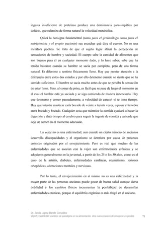 ingesta insuficiente de proteínas produce una dominancia parasimpática por
defecto, que ralentiza de forma natural la velocidad metabólica.
Quizá la consigna fundamental (tanto para el gerontólogo como para el
nutricionista y el propio paciente) sea escuchar qué dice el cuerpo. No es una
metáfora poética. Se trata de que el sujeto logre afinar la percepción de
sensaciones de hambre y saciedad. El cuerpo sabe la cantidad de alimentos que
son buenos para él en cualquier momento dado, y lo hace saber; sabe que ha
tenido bastante cuando su hambre se sacia por completo, pero de una forma
natural. Es diferente a sentirse físicamente lleno. Hay que prestar atención a la
diferencia entre estos dos estados y por ello detenerse cuando se sienta que se ha
comido suficiente. El hambre se sacia mucho antes de que se perciba la sensación
de estar lleno. Pero, al comer de prisa, es fácil que se pase de largo el momento en
el cual el hambre está ya saciada y se siga comiendo de manera innecesaria. Hay
que detenerse y comer pausadamente, a velocidad de caracol si se tiene tiempo.
Hay que intentar masticar cada bocado de veinte a treinta veces, o posar el tenedor
entre bocado y bocado. Cualquier cosa que ralentice la comida ayudará a hacer la
digestión y dará tiempo al cerebro para seguir la ingesta de comida y avisarle que
deje de comer en el momento adecuado.
La vejez no es una enfermedad, aun cuando un cierto número de ancianos
desarrolla discapacidades y el organismo se deteriora por causa de procesos
crónicos originados por el envejecimiento. Pero es real que muchas de las
enfermedades que se asocian con la vejez son enfermedades crónicas y se
adquieren generalmente en la juventud, a partir de los 25 o los 30 años, como es el
caso de la artritis, diabetes, enfermedades cardíacas, reumatismo, lesiones
ortopédicas, alteraciones mentales y nerviosas.
Por lo tanto, el envejecimiento en sí mismo no es una enfermedad y la
mayor parte de las personas ancianas puede gozar de buena salud aunque cierta
debilidad y los cambios físicos incrementan la posibilidad de desarrollar
enfermedades crónicas, porque el equilibrio orgánico es más frágil en el anciano.
Dr. Jesús López-Bande González
Vejez y Nutrición: cambios de paradigma en la alimentación. Una nueva manera de envejecer es posible 71
 