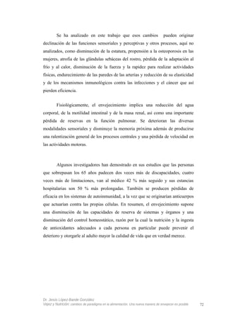 Se ha analizado en este trabajo que esos cambios pueden originar
declinación de las funciones sensoriales y perceptivas y otros procesos, aquí no
analizados, como disminución de la estatura, propensión a la osteoporosis en las
mujeres, atrofia de las glándulas sebáceas del rostro, pérdida de la adaptación al
frío y al calor, disminución de la fuerza y la rapidez para realizar actividades
físicas, endurecimiento de las paredes de las arterias y reducción de su elasticidad
y de los mecanismos inmunológicos contra las infecciones y el cáncer que así
pierden eficiencia.
Fisiológicamente, el envejecimiento implica una reducción del agua
corporal, de la motilidad intestinal y de la masa renal, así como una importante
pérdida de reservas en la función pulmonar. Se deterioran las diversas
modalidades sensoriales y disminuye la memoria próxima además de producirse
una ralentización general de los procesos centrales y una pérdida de velocidad en
las actividades motoras.
Algunos investigadores han demostrado en sus estudios que las personas
que sobrepasan los 65 años padecen dos veces más de discapacidades, cuatro
veces más de limitaciones, van al médico 42 % más seguido y sus estancias
hospitalarias son 50 % más prolongadas. También se producen pérdidas de
eficacia en los sistemas de autoinmunidad, a la vez que se originarían anticuerpos
que actuarían contra las propias células. En resumen, el envejecimiento supone
una disminución de las capacidades de reserva de sistemas y órganos y una
disminución del control homeostático, razón por la cual la nutrición y la ingesta
de antioxidantes adecuados a cada persona en particular puede prevenir el
deterioro y otorgarle al adulto mayor la calidad de vida que en verdad merece.
Dr. Jesús López-Bande González
Vejez y Nutrición: cambios de paradigma en la alimentación. Una nueva manera de envejecer es posible 72
 