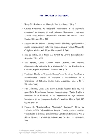 BIBLIOGRAFÍA GENERAL
1. Bunge M.: Seudociencia e ideología, Madrid, Alianza, 1980, p. 9.
2. Calañas Continente, A: “Problemas nutricionales de las sociedades
avanzadas”, en Vázquez, C. et al (editoras), Alimentación y nutrición,
Manual Teórico-Práctico, Editorial Díaz de Santos, 2da. edición, Madrid,
España, 2005, cap. 20, p. 240.
3. Delgado Salazar, Ramiro, “Comida y cultura: identidad y significado en el
mundo contemporáneo”, en Revista Estudios de Asia y África. México: El
Colegio de México; Vol. 36, No. 114, enero-abril, 2001.
4. Díaz de Kóbila, E.: El Sujeto y la Verdad, II; Laborde Editor; Rosario,
Argentina; 2003; p. 24.
5. Díaz Méndez, Cecilia –Gómez Benito, Cristóbal. “Del consumo
alimentario a la sociología de la alimentación”, Revista Distribución y
Consumo, España, Noviembre–Diciembre 2001 p. 23.
6. Fernández, Humberto: “Memoria Humana”, en: Revista de Psicología y
Psicopedagogía, Facultad de Psicología y Psicopedagogía de la
Universidad del Salvador, Buenos Aires, Argentina, Año I, Nº 4,
Diciembre 2000)
7. Fitó Montserrat, Covas María Isabel, Lamuela-Raventós Rosa M., Vila
Joan, De la Torre-Boronat Carmen, Marrugat Jaume. “Aceite de oliva e
inhibición de la oxidación de las lipoproteínas de baja densidad.
Importancia de los compuestos fenólicos”. Medicina Clínica 2000; 115
(5): pp. 166-169.
8. Fromet, A. “L’anthropologie Alimentaire? Pourquoi?”, Revue de
L’Orstom, s/f. En: Delgado Salazar, Ramiro, “Comida y cultura: identidad
y significado en el mundo contemporáneo”, en Revista Estudios de Asia y
África. México: El Colegio de México; Vol. 36, No. 114, enero-abril,
2001.
Dr. Jesús López-Bande González
Vejez y Nutrición: cambios de paradigma en la alimentación. Una nueva manera de envejecer es posible 75
 