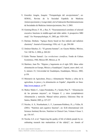 9. González Aragón, Joaquín: “Fisiopatología del envejecimiento”, en:
SEMAL, Revista de la Sociedad Española de Medicina
Antienvejecimiento y Longevidad y de la Federación Iberolatinoamericana
de Sociedades de Medicina Antienvejecimiento, Nro. 3, 2003.
10. Gunning-Dixon, F. M., y Raz, N. “Neuroanatomical correlates of selected
executive functions in middle-aged and older adults: A prospective MRI
study”. En: Neuropsychologia, 41, 2003, pp. 1929-1941.
11. Harman, Denham, “Aging:a theory based on free radicals and radiation
chemistry”. Journal of Gerontology 1956; vol. 11, pp. 298-300
12. Jiménez-Sánchez, G.: “El genoma humano”, en: Gaceta Médica, Méxixo,
Vol. 140 No. 2, 2004, p. 260-261
13. Kuhn Thomas Samuel.: Las revoluciones científicas, Fondo de Cultura
Económica, 1966, México DF, México, p. 34
14. Martínez, Juan Pío. “Higiene y hegemonía en el siglo XIX. Ideas sobre
alimentación en Europa, México y Guadalajara”, Espiral, enero–abril, vol.
8, número 23, Universidad de Guadalajara, Guadalajara, México, 2002,
p.158.
15. Ministerio de Agricultura ,Pesca y Alimentación “Hechos y cifras de la
agricultura, la pesca y la alimentación en España”, disponible en línea:
http://www.mapa.es , p. 93
16. Muñoz Muñiz C., López-Nomdedeu, P y Sendra Pina P.: “Alimentación
de las personas mayores”, en Vázquez C. y otros (compiladores)
Alimentación y nutrición. Manual teórico práctico, Ediciones Díaz de
Santos, Madrid, 2005, p. 227-237
17. Nicolas, A. S., Nourhashemi, L. F., Lanzmann-Petithory, D., y Vellas, B.
(2001). “Nutrition and cognitive function”, en: ILSI (International Life
Sciences Institute) Review, Nutrition in Clinical Care, Volume 4 Issue 3,
pp. 156-167.
18. Nicolas A.S. et al: “Improving the quality of life of elderly people by co-
ordinating research into malnutrition of the elderly”, en: Annals of
Dr. Jesús López-Bande González
Vejez y Nutrición: cambios de paradigma en la alimentación. Una nueva manera de envejecer es posible 76
 