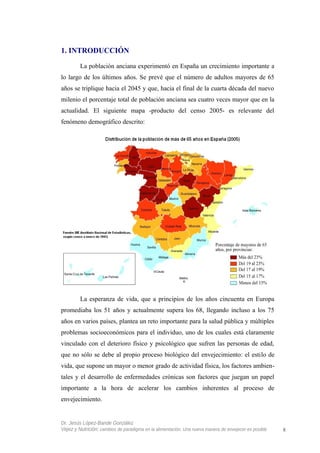 1. INTRODUCCIÓN
La población anciana experimentó en España un crecimiento importante a
lo largo de los últimos años. Se prevé que el número de adultos mayores de 65
años se triplique hacia el 2045 y que, hacia el final de la cuarta década del nuevo
milenio el porcentaje total de población anciana sea cuatro veces mayor que en la
actualidad. El siguiente mapa -producto del censo 2005- es relevante del
fenómeno demográfico descrito:
La esperanza de vida, que a principios de los años cincuenta en Europa
promediaba los 51 años y actualmente supera los 68, llegando incluso a los 75
años en varios países, plantea un reto importante para la salud pública y múltiples
problemas socioeconómicos para el individuo, uno de los cuales está claramente
vinculado con el deterioro físico y psicológico que sufren las personas de edad,
que no sólo se debe al propio proceso biológico del envejecimiento: el estilo de
vida, que supone un mayor o menor grado de actividad física, los factores ambien-
tales y el desarrollo de enfermedades crónicas son factores que juegan un papel
importante a la hora de acelerar los cambios inherentes al proceso de
envejecimiento.
Dr. Jesús López-Bande González
Vejez y Nutrición: cambios de paradigma en la alimentación. Una nueva manera de envejecer es posible 8
 