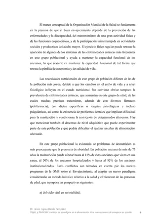 El marco conceptual de la Organización Mundial de la Salud se fundamenta
en la premisa de que el buen envejecimiento depende de la prevención de las
enfermedades y la discapacidad, del mantenimiento de una gran actividad física y
de las funciones cognoscitivas, y de la participación ininterrumpida en actividades
sociales y productivas del adulto mayor. El ejercicio físico regular puede retrasar la
aparición de algunos de los síntomas de las enfermedades crónicas más frecuentes
en este grupo poblacional y ayuda a mantener la capacidad funcional de los
ancianos, lo que revierte en mantener la capacidad funcional de tal forma que
retrasa la pérdida de autonomía y de calidad de vida.
Las necesidades nutricionales de este grupo de población difieren de las de
la población más joven, debido a que los cambios en el estilo de vida y a nivel
fisiológico influyen en el estado nutricional. No conviene obviar tampoco la
prevalencia de enfermedades crónicas, que aumentan en este grupo de edad, de las
cuales muchas precisan tratamiento, además de con diversos fármacos
(polifarmacia), con dietas específicas o terapias psicológicas e incluso
psiquiátricas, así como la existencia de problemas dentales que implican dificultad
para la masticación y condicionan la restricción de determinados alimentos. Hay
que mencionar también el descenso de nivel adquisitivo que puede experimentar
parte de esta población y que podría dificultar el realizar un plan de alimentación
adecuado.
En este grupo poblacional la existencia de problemas de desnutrición es
más preocupante que la presencia de obesidad. En población anciana de más de 75
años la malnutrición puede afectar hasta al 15% de estos ancianos que viven en sus
casas, al 50% de los ancianos hospitalizados y hasta al 85% de los ancianos
institucionalizados. Estos conflictos son tomados en cuenta por los nuevos
programas de la OMS sobre el Envejecimiento, al aceptar un nuevo paradigma
considerando un método holístico relativo a la salud y el bienestar de las personas
de edad, que incorpora las perspectivas siguientes:
a) del ciclo vital en su totalidad;
Dr. Jesús López-Bande González
Vejez y Nutrición: cambios de paradigma en la alimentación. Una nueva manera de envejecer es posible 9
 