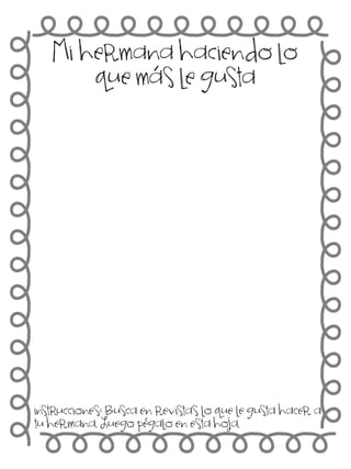 Mi hermana haciendo lo
que más le gusta

instrucciones: Busca en revistas lo que le gusta hacer a
tu hermana. Luego pégalo en esta hoja.

 