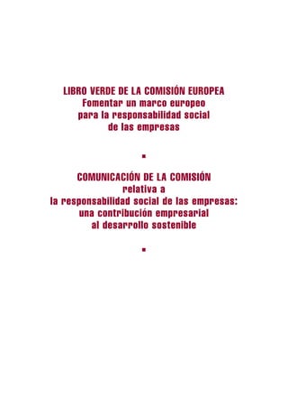 LIBRO VERDE DE LA COMISIÓN EUROPEA
      Fomentar un marco europeo
     para la responsabilidad social
            de las empresas

                    ■



      COMUNICACIÓN DE LA COMISIÓN
                relativa a
la responsabilidad social de las empresas:
       una contribución empresarial
         al desarrollo sostenible

                    ■
 