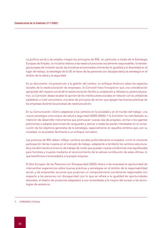 Comunicación de la Comisión (2-7-2002)




           La política social y de empleo integra los principios de RSE, en particular a través de la Estrategia
           Europea de Empleo, la iniciativa relativa a las reestructuraciones socialmente responsables, la estrate-
           gia europea de inclusión social, las iniciativas encaminadas a fomentar la igualdad y la diversidad en el
           lugar de trabajo, la estrategia de la UE en favor de las personas con discapacidad y la estrategia en el
           ámbito de la salud y la seguridad.


           En su documento «La prevención y la gestión del cambio: un enfoque dinámico sobre los aspectos
           sociales de la reestructuración de empresas», la Comisión hace hincapié en que una consideración
           apropiada del impacto social de la reestructuración facilita su aceptación y refuerza su potencial posi-
           tivo. La Comisión desea recabar la opinión de los interlocutores sociales en relación con la utilidad de
           establecer a nivel comunitario una serie de principios de acción que apoyen las buenas prácticas de
           las empresas durante los procesos de reestructuración.


           En su Comunicación «Cómo adaptarse a los cambios en la sociedad y en el mundo del trabajo: una
           nueva estrategia comunitaria de salud y seguridad (2002-2006)»,7 la Comisión ha manifestado su
           intención de desarrollar instrumentos que promuevan nuevas vías de progreso, animar a los agentes
           pertinentes a adoptar posiciones de vanguardia y asociar a todas las partes interesadas en la conse-
           cución de los objetivos generales de la estrategia, especialmente en aquellos ámbitos que, por su
           novedad, no se prestan fácilmente a un enfoque normativo.


           Las prácticas de RSE deben reflejar cambios sociales profundamente enraizados, como la creciente
           participación de las mujeres en el mercado de trabajo, adaptando a tal efecto los cambios estructura-
           les y transformando el entorno de trabajo de modo que puedan crearse condiciones más equilibradas
           para hombres y mujeres mediante el reconocimiento de la valiosa contribución de estas últimas, lo
           que beneficiará a la sociedad y a la propia empresa.


           El Año Europeo de las Personas con Discapacidad (2003) ofrece a las empresas la oportunidad de
           intercambiar experiencias sobre buenas prácticas y estrategias en el ámbito de la responsabilidad
           social, y de emprender acciones que propicien un comportamiento socialmente responsable con
           respecto a las personas con discapacidad, por lo que se refiere a la igualdad de oportunidades
           laborales, el diseño de productos adaptados a sus necesidades y la mejora del acceso a las tecno-
           logías de asistencia.




7.   COM(2002) 118 final.




     88
 