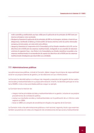 Comunicación de la Comisión (2-7-2002)




    rrollo sostenible y estableciendo una base sólida para la aplicación de los principios de RSE tanto por
    inversos extranjeros como nacionales.
  – Divulgará y fomentará la aplicación de los principios de RSE en el extranjero, inclusive a través de sus
    delegaciones, facilitando el debate y el intercambio de buenas prácticas entre las partes interesadas
    europeas y terceros países, así como entre estos últimos.
  – Apoyará y fomentará el compromiso de la Comunidad y de los Estados miembros de la UE con las
    directrices de la OCDE para las empresas multinacionales, incluyendo en sus acuerdos de relaciones
    exteriores la siguiente frase: «Las Partes (o la Comunidad y sus Estados miembros) recuerdan a las
    empresas multinacionales la recomendación de respetar las directrices de la OCDE para las empresas
    multinacionales dondequiera que desarrollen sus actividades.




7.7. Administraciones públicas

Las administraciones públicas, incluida la Comisión, deben integrar los principios de responsabilidad
social en sus propios sistemas de gestión y en las relaciones con sus «interlocutores».


La Comisión ha decidido aplicar un enfoque más integrado y sistemático de la gestión de las cuestio-
nes sociales y medioambientales en su propia administración. A tal fin, ha decidido participar en el sis-
tema SGAM e invita a otras autoridades públicas a seguir su ejemplo.


La Comisión tiene la intención de:


    – integrar más las prioridades sociales y medioambientales en su gestión, inclusive en sus propios
      procedimientos de contratación pública;
    – evaluar sus resultados sociales y medioambientales con la publicación de un informe a este
      respecto en 2004;
    – lanzar en 2003 una campaña de sensibilización dirigida a los agentes de la Comisión.


La Comisión invita a las administraciones públicas a nivel nacional, regional y local a que examinen
también sus prácticas con vistas a la integración de consideraciones de tipo social y medioambiental.




                                                                                                                95
 