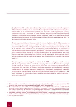 LIBRO VERDE - Fomentar un marco europeo para la responsabilidad social de las empresas




            La gobernabilidad de nuestras sociedades complejas no será posible si no convertimos la responsabi-
            lidad de los diversos actores en una conciencia de co-responsabilidad. Ya lo hemos dicho: no sólo las
            empresas han de ser socialmente responsables, pero la sociedad puede legítimamente esperar y
            demandar que lo sean.14 Ahora bien, no puede generarse responsabilidad si no se genera también
            confianza y complicidad. En caso contrario, algunas apelaciones que se hacen las empresas para que
            asuman las responsabilidades correspondientes al poder que detentan se asemejan más bien a un
            acomplejado hacer de la necesidad virtud.


            Ni la co-responsabilidad social ni la construcción de una agenda pública sobre la RSE son posibles sin
            una visión de país; sin preguntarnos en qué tipo de país queremos convertirnos y qué mundo quere-
            mos construir. Sinceramente, esto significa también, dicho sea sin complejos en este contexto, la vuel-
            ta de la política. Cabe entender que, si la Comisión ha planteado este debate, es porque resulta
            ineludible reconocer su dimensión política. Repitámoslo hasta la saciedad: la pregunta por la RSE y
            por el papel que juega la empresa en la sociedad no apunta a que las empresas dejen de serlo o asu-
            man funciones que no les corresponden (e, incluso, para las que no están legitimadas). Me atrevo a
            afirmar que a lo que apunta, simplemente, es a que sean plena y totalmente empresas. Empresas del
            siglo XXI.15


            Cabe, pues, plantearse que la recepción del debate sobre la RSE16 en nuestro país no es sólo una cues-
            tión de liderazgo empresarial sino también de liderazgo político y social. Precisamente porque aquí,
            cuando se habla de liderazgo, "lo que se hace es insistir en el acto de clarificar y articular los valores
            orientadores de la comunidad. No basta que el liderazgo proporcione un mapa del futuro si desatien-
            de los conflictos de valores, ni que ofrezca una salida fácil que pase por alto los hechos. Los valores
            orientadores se interpretan en el contexto de problemas que requieren definición y acción".17 Así
            pues, ¿cuáles son los problemas de nuestro país y de nuestras empresas que requieren definición y
            acción en clave de RSE?




14. Esto no tiene nada que ver, por cierto, con lo único que parece preocupar a algunas instituciones públicas y a algunas asociaciones u ONG,
    para las que apelar a la RSE a veces no es más que una forma educada y plausible de recaudar fondos.
15. No deberíamos olvidar, pese a todo lo dicho, que la responsabilidad social requiere también la involucración activa y decidida del mundo
    profesional. Entre otras razones, porque cada profesión debe reelaborar continuamente la comprensión de la responsabilidad social inhe-
    rente al ejercicio de su profesión. Del mismo modo que no es posible la calidad empresarial sin la calidad profesional, no es posible la RSE
    sin un sentido arraigado y crítico de responsabilidad social por parte de sus profesionales.
16. Sinceramente, en términos de agenda, no creo que sea necesario inventar demasiado, al menos a corto plazo. Bastaría empezar con el
    intento de reelaborar en clave nacional las propuestas de la Comisión Europea y de Naciones Unidas (http://www.unglobalcompact.org ).
17. HEIFETZ, R. A.: op. cit., pág. 51.




   XVI
 