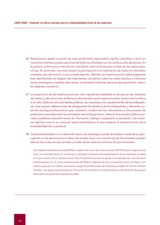 LIBRO VERDE - Fomentar un marco europeo para la responsabilidad social de las empresas




         36. Reestructurar desde un punto de vista socialmente responsable significa equilibrar y tener en
             cuenta los intereses y preocupaciones de todos los afectados por los cambios y las decisiones. En
             la práctica, la forma es a menudo tan importante como el fondo para el éxito de las reestructura-
             ciones. En particular, conviene buscar la participación y la implicación de todos los afectados
             mediante una información y una consulta abiertas. Además, las reestructuración debe prepararse
             bien identificando los riesgos más importantes, calculando todos los costes directos e indirectos
             de las estrategias y medidas alternativas, y evaluando todas las opciones que permitirían reducir
             los despidos necesarios.


         37. La experiencia de las reestructuraciones más importantes realizadas en Europa en las industrias
             del carbón y del acero y los astilleros ha demostrado que la reestructuración resulta más fructífera
             si en ella colaboran las autoridades públicas, las empresas y los representantes de los trabajado-
             res. Este proceso debería tratar de salvaguardar los derechos de los trabajadores y ofrecerles cur-
             sos de reciclaje profesional en caso necesario; modernizar los instrumentos y los procesos de
             producción para desarrollar las actividades del emplazamiento; obtener financiación pública y pri-
             vada y establecer procedimientos de información, diálogo, cooperación y asociación. Las empre-
             sas debieran asumir su cuota de responsabilidad por lo que respecta al mantenimiento de la
             empleabilidad de su personal.


         38. Comprometiéndose con el desarrollo local y las estrategias activas de empleo mediante su parti-
             cipación en las asociaciones en favor del empleo local o la inclusión social, las empresas pueden
             atenuar las consecuencias sociales y locales de las reestructuraciones de gran dimensión.


                La Fundación Empresa y Sociedad (FES), creada en el marco de la acción piloto del FSE sobre el capital social
                local, en virtud del artículo 6, constituye un ejemplo interesante de la participación de las empresas privadas
                en la promoción de la cohesión social. Esta Fundación favorece la ayuda a microproyectos, normalmente
                microempresas, en un barrio desfavorecido de Madrid. Además de las microsubvenciones, se ofrece, con
                carácter gratuito, un sistema de tutoría a cargo de profesionales de empresas privadas. El FSE ha ofrecido
                también una ayuda suplementaria en forma de microcréditos complementarios y de donación de equipo
                informático por parte de empresas privadas.




   18
 