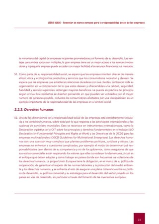 LIBRO VERDE - Fomentar un marco europeo para la responsabilidad social de las empresas




    te minoritaria del capital de empresas incipientes prometedoras y el fomento de su desarrollo. Las ven-
    tajas para ambos socios son múltiples, la gran empresa tiene así un mejor acceso a los avances innova-
    dores y la pequeña empresa puede acceder con mayor facilidad a los recursos financieros y al mercado.


51. Como parte de su responsabilidad social, se espera que las empresas intenten ofrecer de manera
    eficaz, ética y ecológica los productos y servicios que los consumidores necesitan y desean. Se
    espera que las empresas que establecen relaciones duraderas con sus clientes, centrando toda su
    organización en la comprensión de lo que estos desean y ofreciéndoles una calidad, seguridad,
    fiabilidad y servicio superiores, obtengan mayores beneficios. La puesta en práctica del principio
    según el cual los productos se diseñan pensando en que puedan ser utilizados por el mayor
    número de personas posible, incluidos los consumidores afectados por una discapacidad, es un
    ejemplo importante de la responsabilidad de las empresas en el ámbito social.


2.2.3. Derechos humanos

52. Una de las dimensiones de la responsabilidad social de las empresas está estrechamente vincula-
    da a los derechos humanos, sobre todo por lo que respecta a las actividades internacionales y las
    cadenas de suministro mundiales. Esto se reconoce en instrumentos internacionales, como la
    Declaración tripartita de la OIT sobre los principios y derechos fundamentales en el trabajo (ILO
    Declaration on Fundamental Principles and Rights at Work) y las Directrices de la OCDE para las
    empresas multinacionales (OECD Guidelines for Multinational Enterprises). Los derechos huma-
    nos son una cuestión muy compleja que plantea problemas políticos, jurídicos y éticos. Las
    empresas se enfrentan a cuestiones complicadas, por ejemplo el modo de determinar qué res-
    ponsabilidades caen dentro de su competencia y no de los gobiernos, cómo asegurarse de que
    sus socios comerciales están respetando los valores que ellas consideran fundamentales, y cuál es
    el enfoque que deben adoptar y cómo trabajar en países donde son frecuentes las violaciones de
    los derechos humanos. La propia Unión Europea tiene la obligación, en el marco de su política de
    cooperación, de garantizar el respeto de las normas laborales y la protección del medio ambien-
    te y los derechos humanos, y se enfrenta al reto de asegurar una plena coherencia entre su políti-
    ca de desarrollo, su política comercial y su estrategia para el desarrollo del sector privado en los
    países en vías de desarrollo, en particular a través del fomento de las inversiones europeas.




                                                                                                              23
 