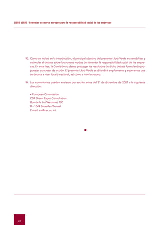 LIBRO VERDE - Fomentar un marco europeo para la responsabilidad social de las empresas




         93. Como se indicó en la introducción, el principal objetivo del presente Libro Verde es sensibilizar y
             estimular el debate sobre los nuevos modos de fomentar la responsabilidad social de las empre-
             sas. En esta fase, la Comisión no desea prejuzgar los resultados de dicho debate formulando pro-
             puestas concretas de acción. El presente Libro Verde se difundirá ampliamente y esperamos que
             se debata a nivel local y nacional, así como a nivel europeo.


         94. Los comentarios pueden enviarse por escrito antes del 31 de diciembre de 2001 a la siguiente
             dirección:


              • European Commission
              CSR Green Paper Consultation
              Rue de la Loi/Wetstraat 200
              B - 1049 Bruxelles/Brussel
              E-mail: csr@cec.eu.int




                                                              ■




   42
 